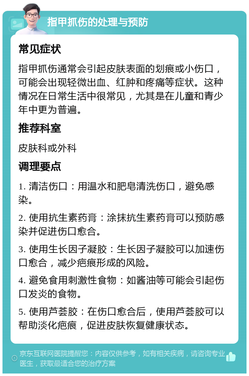 指甲抓伤的处理与预防 常见症状 指甲抓伤通常会引起皮肤表面的划痕或小伤口，可能会出现轻微出血、红肿和疼痛等症状。这种情况在日常生活中很常见，尤其是在儿童和青少年中更为普遍。 推荐科室 皮肤科或外科 调理要点 1. 清洁伤口：用温水和肥皂清洗伤口，避免感染。 2. 使用抗生素药膏：涂抹抗生素药膏可以预防感染并促进伤口愈合。 3. 使用生长因子凝胶：生长因子凝胶可以加速伤口愈合，减少疤痕形成的风险。 4. 避免食用刺激性食物：如酱油等可能会引起伤口发炎的食物。 5. 使用芦荟胶：在伤口愈合后，使用芦荟胶可以帮助淡化疤痕，促进皮肤恢复健康状态。