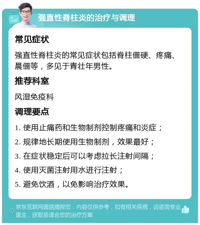 强直性脊柱炎的治疗与调理 常见症状 强直性脊柱炎的常见症状包括脊柱僵硬、疼痛、晨僵等，多见于青壮年男性。 推荐科室 风湿免疫科 调理要点 1. 使用止痛药和生物制剂控制疼痛和炎症； 2. 规律地长期使用生物制剂，效果最好； 3. 在症状稳定后可以考虑拉长注射间隔； 4. 使用灭菌注射用水进行注射； 5. 避免饮酒，以免影响治疗效果。