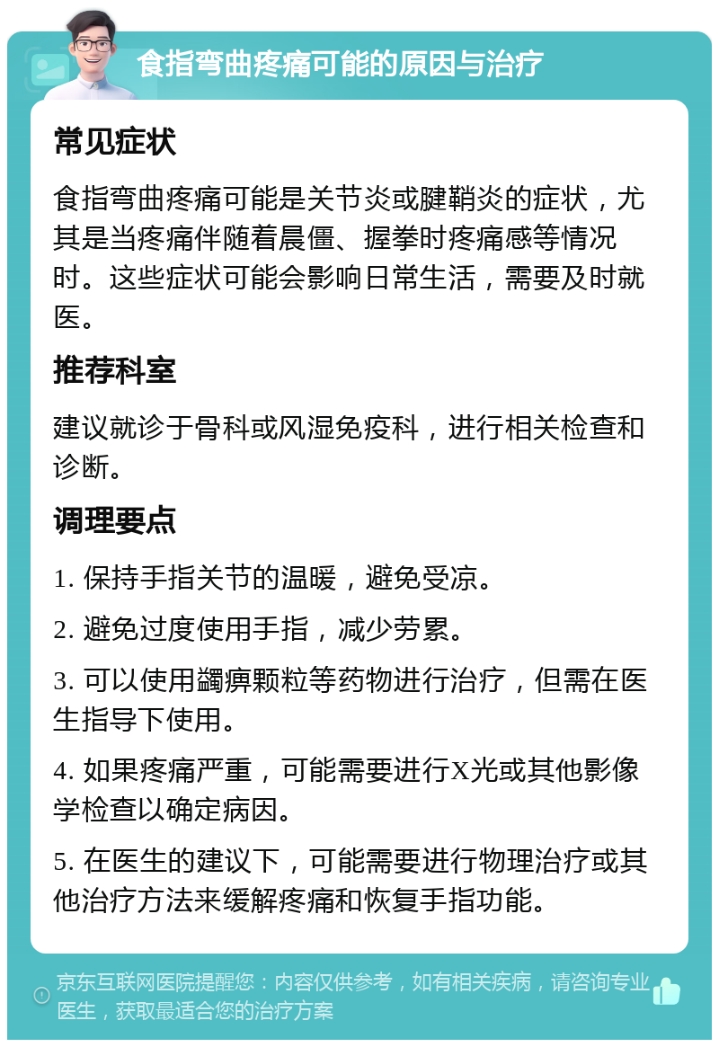 食指弯曲疼痛可能的原因与治疗 常见症状 食指弯曲疼痛可能是关节炎或腱鞘炎的症状，尤其是当疼痛伴随着晨僵、握拳时疼痛感等情况时。这些症状可能会影响日常生活，需要及时就医。 推荐科室 建议就诊于骨科或风湿免疫科，进行相关检查和诊断。 调理要点 1. 保持手指关节的温暖，避免受凉。 2. 避免过度使用手指，减少劳累。 3. 可以使用蠲痹颗粒等药物进行治疗，但需在医生指导下使用。 4. 如果疼痛严重，可能需要进行X光或其他影像学检查以确定病因。 5. 在医生的建议下，可能需要进行物理治疗或其他治疗方法来缓解疼痛和恢复手指功能。