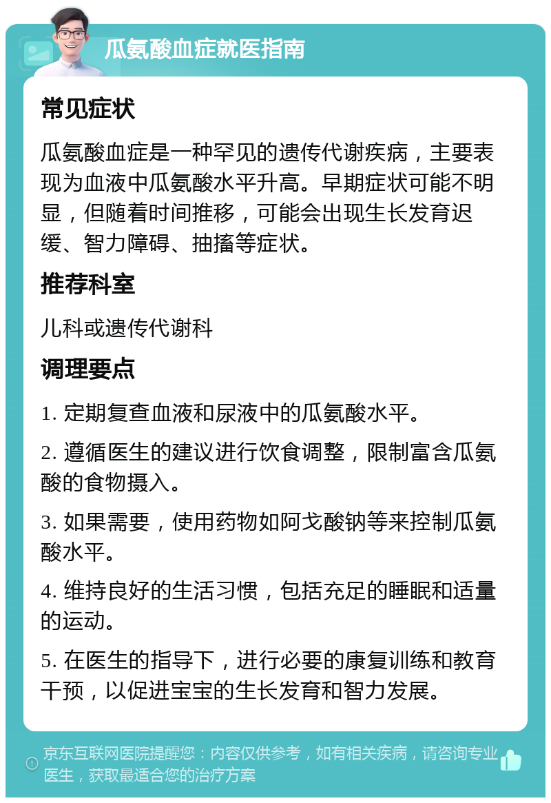 瓜氨酸血症就医指南 常见症状 瓜氨酸血症是一种罕见的遗传代谢疾病，主要表现为血液中瓜氨酸水平升高。早期症状可能不明显，但随着时间推移，可能会出现生长发育迟缓、智力障碍、抽搐等症状。 推荐科室 儿科或遗传代谢科 调理要点 1. 定期复查血液和尿液中的瓜氨酸水平。 2. 遵循医生的建议进行饮食调整，限制富含瓜氨酸的食物摄入。 3. 如果需要，使用药物如阿戈酸钠等来控制瓜氨酸水平。 4. 维持良好的生活习惯，包括充足的睡眠和适量的运动。 5. 在医生的指导下，进行必要的康复训练和教育干预，以促进宝宝的生长发育和智力发展。