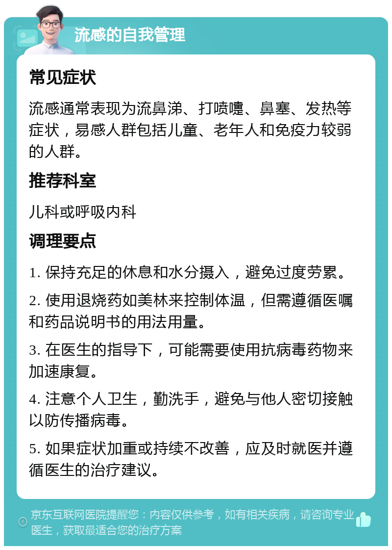 流感的自我管理 常见症状 流感通常表现为流鼻涕、打喷嚏、鼻塞、发热等症状，易感人群包括儿童、老年人和免疫力较弱的人群。 推荐科室 儿科或呼吸内科 调理要点 1. 保持充足的休息和水分摄入，避免过度劳累。 2. 使用退烧药如美林来控制体温，但需遵循医嘱和药品说明书的用法用量。 3. 在医生的指导下，可能需要使用抗病毒药物来加速康复。 4. 注意个人卫生，勤洗手，避免与他人密切接触以防传播病毒。 5. 如果症状加重或持续不改善，应及时就医并遵循医生的治疗建议。