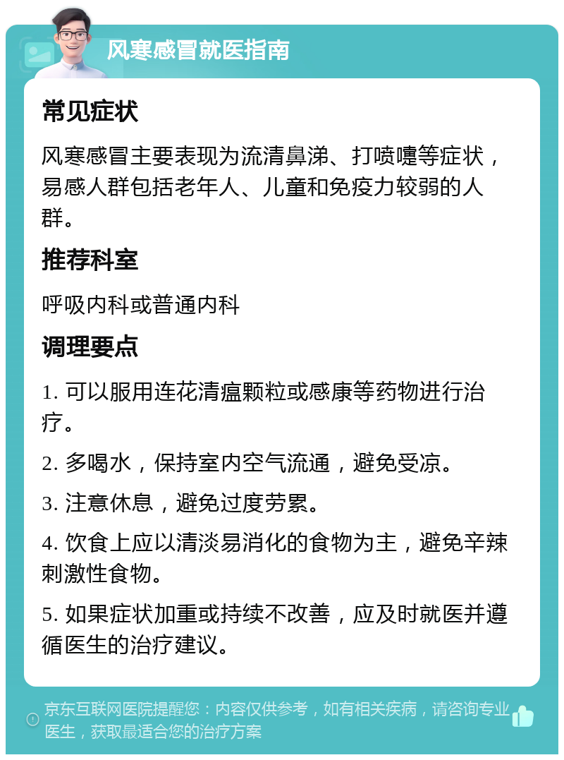 风寒感冒就医指南 常见症状 风寒感冒主要表现为流清鼻涕、打喷嚏等症状，易感人群包括老年人、儿童和免疫力较弱的人群。 推荐科室 呼吸内科或普通内科 调理要点 1. 可以服用连花清瘟颗粒或感康等药物进行治疗。 2. 多喝水，保持室内空气流通，避免受凉。 3. 注意休息，避免过度劳累。 4. 饮食上应以清淡易消化的食物为主，避免辛辣刺激性食物。 5. 如果症状加重或持续不改善，应及时就医并遵循医生的治疗建议。