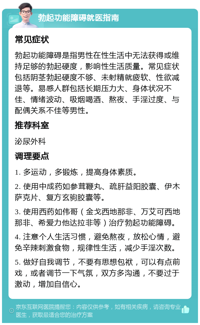 勃起功能障碍就医指南 常见症状 勃起功能障碍是指男性在性生活中无法获得或维持足够的勃起硬度，影响性生活质量。常见症状包括阴茎勃起硬度不够、未射精就疲软、性欲减退等。易感人群包括长期压力大、身体状况不佳、情绪波动、吸烟喝酒、熬夜、手淫过度、与配偶关系不佳等男性。 推荐科室 泌尿外科 调理要点 1. 多运动，多锻炼，提高身体素质。 2. 使用中成药如参茸鞭丸、疏肝益阳胶囊、伊木萨克片、复方玄驹胶囊等。 3. 使用西药如伟哥（金戈西地那非、万艾可西地那非、希爱力他达拉非等）治疗勃起功能障碍。 4. 注意个人生活习惯，避免熬夜，放松心情，避免辛辣刺激食物，规律性生活，减少手淫次数。 5. 做好自我调节，不要有思想包袱，可以有点前戏，或者调节一下气氛，双方多沟通，不要过于激动，增加自信心。