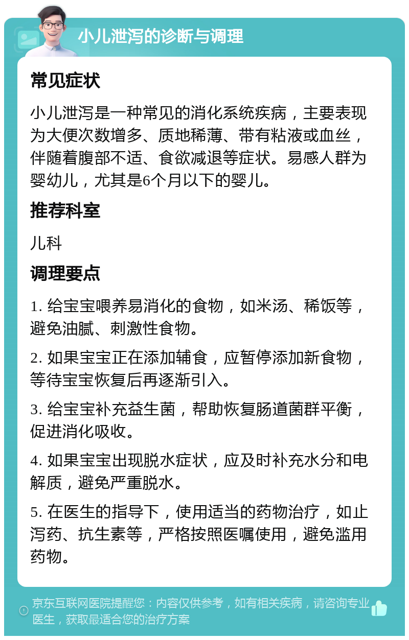 小儿泄泻的诊断与调理 常见症状 小儿泄泻是一种常见的消化系统疾病，主要表现为大便次数增多、质地稀薄、带有粘液或血丝，伴随着腹部不适、食欲减退等症状。易感人群为婴幼儿，尤其是6个月以下的婴儿。 推荐科室 儿科 调理要点 1. 给宝宝喂养易消化的食物，如米汤、稀饭等，避免油腻、刺激性食物。 2. 如果宝宝正在添加辅食，应暂停添加新食物，等待宝宝恢复后再逐渐引入。 3. 给宝宝补充益生菌，帮助恢复肠道菌群平衡，促进消化吸收。 4. 如果宝宝出现脱水症状，应及时补充水分和电解质，避免严重脱水。 5. 在医生的指导下，使用适当的药物治疗，如止泻药、抗生素等，严格按照医嘱使用，避免滥用药物。