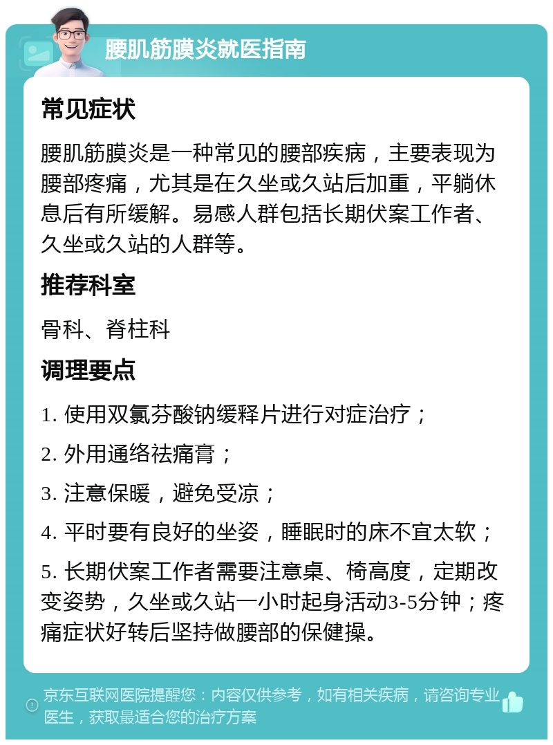 腰肌筋膜炎就医指南 常见症状 腰肌筋膜炎是一种常见的腰部疾病，主要表现为腰部疼痛，尤其是在久坐或久站后加重，平躺休息后有所缓解。易感人群包括长期伏案工作者、久坐或久站的人群等。 推荐科室 骨科、脊柱科 调理要点 1. 使用双氯芬酸钠缓释片进行对症治疗； 2. 外用通络祛痛膏； 3. 注意保暖，避免受凉； 4. 平时要有良好的坐姿，睡眠时的床不宜太软； 5. 长期伏案工作者需要注意桌、椅高度，定期改变姿势，久坐或久站一小时起身活动3-5分钟；疼痛症状好转后坚持做腰部的保健操。