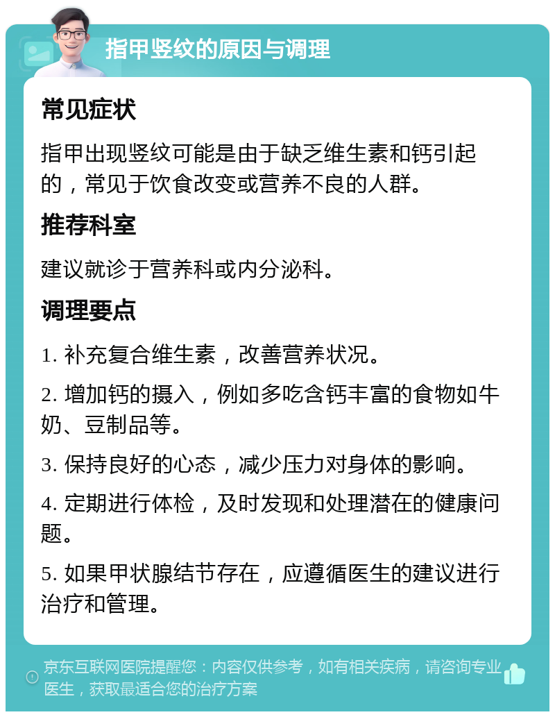 指甲竖纹的原因与调理 常见症状 指甲出现竖纹可能是由于缺乏维生素和钙引起的，常见于饮食改变或营养不良的人群。 推荐科室 建议就诊于营养科或内分泌科。 调理要点 1. 补充复合维生素，改善营养状况。 2. 增加钙的摄入，例如多吃含钙丰富的食物如牛奶、豆制品等。 3. 保持良好的心态，减少压力对身体的影响。 4. 定期进行体检，及时发现和处理潜在的健康问题。 5. 如果甲状腺结节存在，应遵循医生的建议进行治疗和管理。