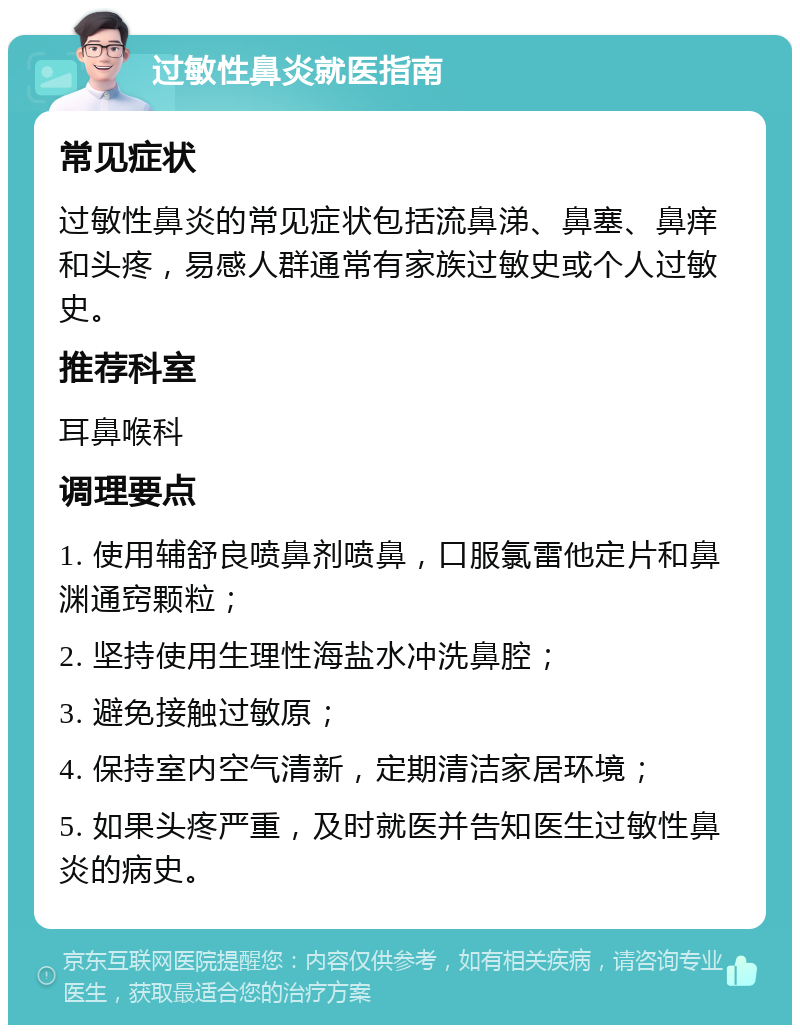 过敏性鼻炎就医指南 常见症状 过敏性鼻炎的常见症状包括流鼻涕、鼻塞、鼻痒和头疼，易感人群通常有家族过敏史或个人过敏史。 推荐科室 耳鼻喉科 调理要点 1. 使用辅舒良喷鼻剂喷鼻，口服氯雷他定片和鼻渊通窍颗粒； 2. 坚持使用生理性海盐水冲洗鼻腔； 3. 避免接触过敏原； 4. 保持室内空气清新，定期清洁家居环境； 5. 如果头疼严重，及时就医并告知医生过敏性鼻炎的病史。