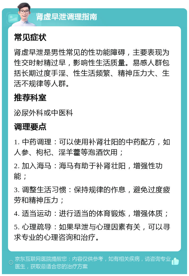 肾虚早泄调理指南 常见症状 肾虚早泄是男性常见的性功能障碍，主要表现为性交时射精过早，影响性生活质量。易感人群包括长期过度手淫、性生活频繁、精神压力大、生活不规律等人群。 推荐科室 泌尿外科或中医科 调理要点 1. 中药调理：可以使用补肾壮阳的中药配方，如人参、枸杞、淫羊藿等泡酒饮用； 2. 加入海马：海马有助于补肾壮阳，增强性功能； 3. 调整生活习惯：保持规律的作息，避免过度疲劳和精神压力； 4. 适当运动：进行适当的体育锻炼，增强体质； 5. 心理疏导：如果早泄与心理因素有关，可以寻求专业的心理咨询和治疗。