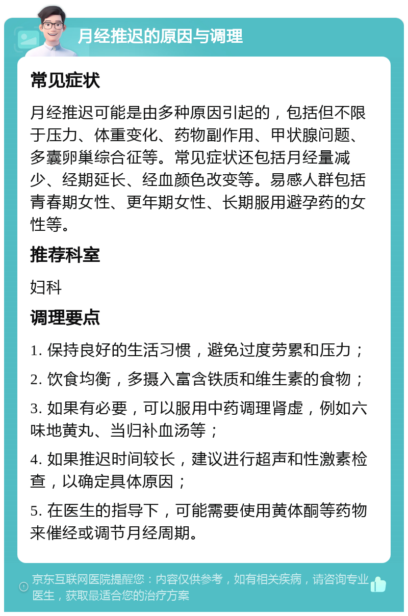 月经推迟的原因与调理 常见症状 月经推迟可能是由多种原因引起的，包括但不限于压力、体重变化、药物副作用、甲状腺问题、多囊卵巢综合征等。常见症状还包括月经量减少、经期延长、经血颜色改变等。易感人群包括青春期女性、更年期女性、长期服用避孕药的女性等。 推荐科室 妇科 调理要点 1. 保持良好的生活习惯，避免过度劳累和压力； 2. 饮食均衡，多摄入富含铁质和维生素的食物； 3. 如果有必要，可以服用中药调理肾虚，例如六味地黄丸、当归补血汤等； 4. 如果推迟时间较长，建议进行超声和性激素检查，以确定具体原因； 5. 在医生的指导下，可能需要使用黄体酮等药物来催经或调节月经周期。