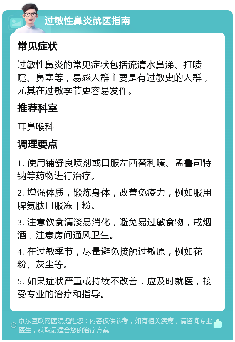 过敏性鼻炎就医指南 常见症状 过敏性鼻炎的常见症状包括流清水鼻涕、打喷嚏、鼻塞等，易感人群主要是有过敏史的人群，尤其在过敏季节更容易发作。 推荐科室 耳鼻喉科 调理要点 1. 使用铺舒良喷剂或口服左西替利嗪、孟鲁司特钠等药物进行治疗。 2. 增强体质，锻炼身体，改善免疫力，例如服用脾氨肽口服冻干粉。 3. 注意饮食清淡易消化，避免易过敏食物，戒烟酒，注意房间通风卫生。 4. 在过敏季节，尽量避免接触过敏原，例如花粉、灰尘等。 5. 如果症状严重或持续不改善，应及时就医，接受专业的治疗和指导。