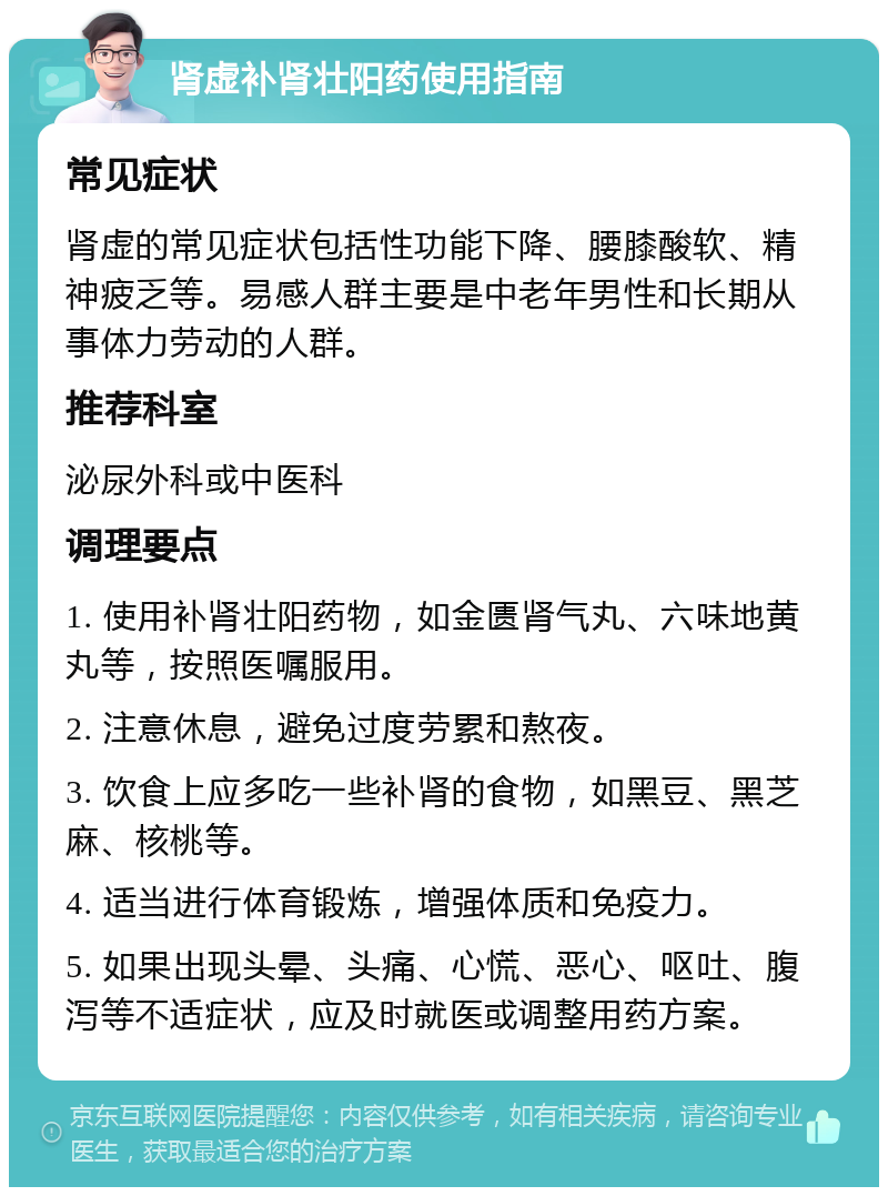 肾虚补肾壮阳药使用指南 常见症状 肾虚的常见症状包括性功能下降、腰膝酸软、精神疲乏等。易感人群主要是中老年男性和长期从事体力劳动的人群。 推荐科室 泌尿外科或中医科 调理要点 1. 使用补肾壮阳药物，如金匮肾气丸、六味地黄丸等，按照医嘱服用。 2. 注意休息，避免过度劳累和熬夜。 3. 饮食上应多吃一些补肾的食物，如黑豆、黑芝麻、核桃等。 4. 适当进行体育锻炼，增强体质和免疫力。 5. 如果出现头晕、头痛、心慌、恶心、呕吐、腹泻等不适症状，应及时就医或调整用药方案。