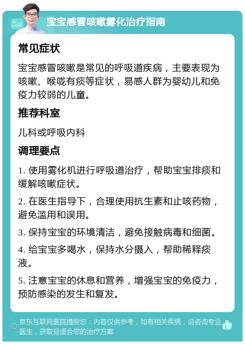 宝宝感冒咳嗽雾化治疗指南 常见症状 宝宝感冒咳嗽是常见的呼吸道疾病，主要表现为咳嗽、喉咙有痰等症状，易感人群为婴幼儿和免疫力较弱的儿童。 推荐科室 儿科或呼吸内科 调理要点 1. 使用雾化机进行呼吸道治疗，帮助宝宝排痰和缓解咳嗽症状。 2. 在医生指导下，合理使用抗生素和止咳药物，避免滥用和误用。 3. 保持宝宝的环境清洁，避免接触病毒和细菌。 4. 给宝宝多喝水，保持水分摄入，帮助稀释痰液。 5. 注意宝宝的休息和营养，增强宝宝的免疫力，预防感染的发生和复发。