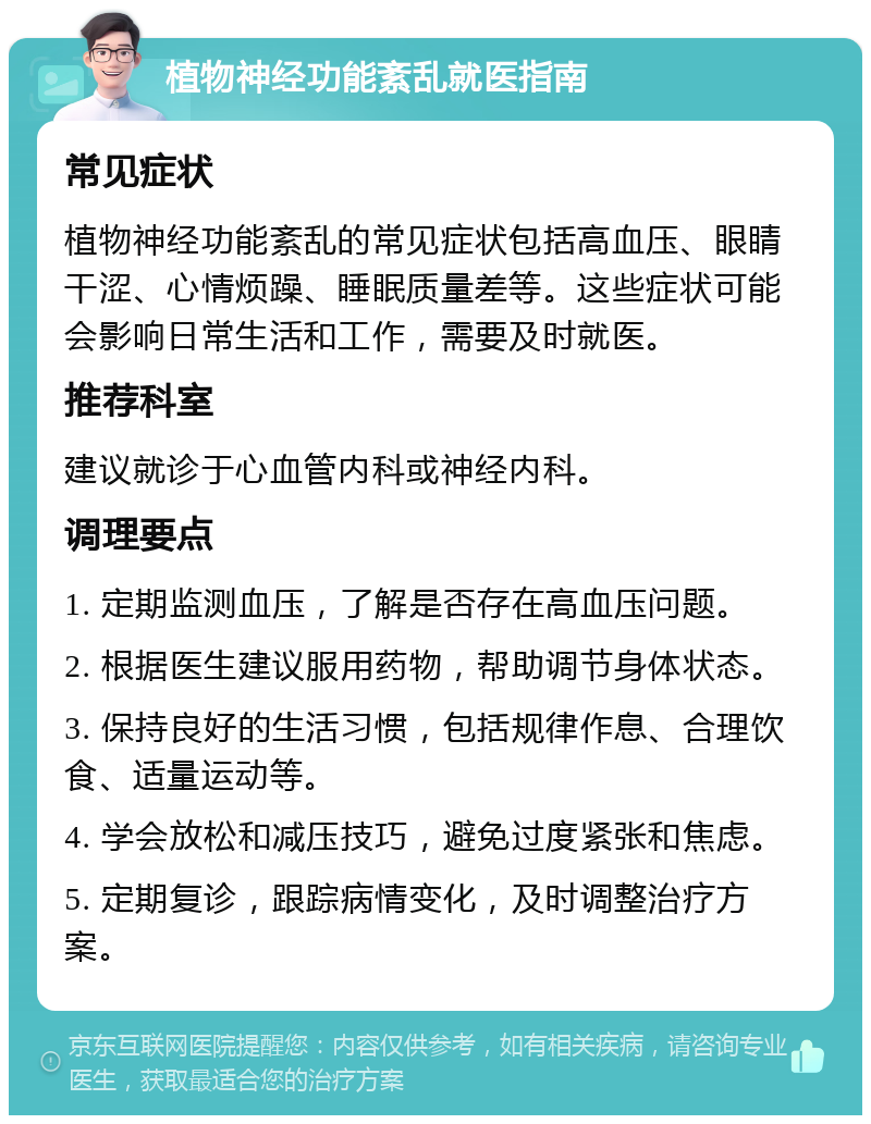 植物神经功能紊乱就医指南 常见症状 植物神经功能紊乱的常见症状包括高血压、眼睛干涩、心情烦躁、睡眠质量差等。这些症状可能会影响日常生活和工作，需要及时就医。 推荐科室 建议就诊于心血管内科或神经内科。 调理要点 1. 定期监测血压，了解是否存在高血压问题。 2. 根据医生建议服用药物，帮助调节身体状态。 3. 保持良好的生活习惯，包括规律作息、合理饮食、适量运动等。 4. 学会放松和减压技巧，避免过度紧张和焦虑。 5. 定期复诊，跟踪病情变化，及时调整治疗方案。