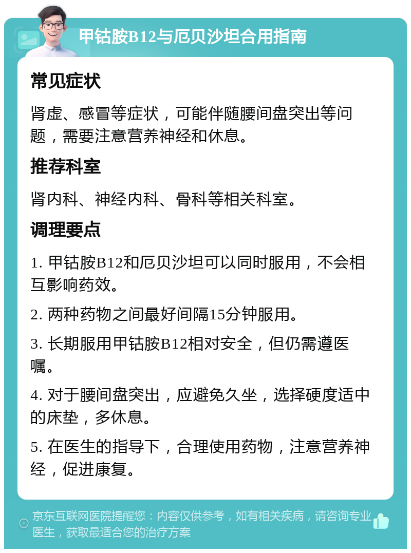 甲钴胺B12与厄贝沙坦合用指南 常见症状 肾虚、感冒等症状，可能伴随腰间盘突出等问题，需要注意营养神经和休息。 推荐科室 肾内科、神经内科、骨科等相关科室。 调理要点 1. 甲钴胺B12和厄贝沙坦可以同时服用，不会相互影响药效。 2. 两种药物之间最好间隔15分钟服用。 3. 长期服用甲钴胺B12相对安全，但仍需遵医嘱。 4. 对于腰间盘突出，应避免久坐，选择硬度适中的床垫，多休息。 5. 在医生的指导下，合理使用药物，注意营养神经，促进康复。