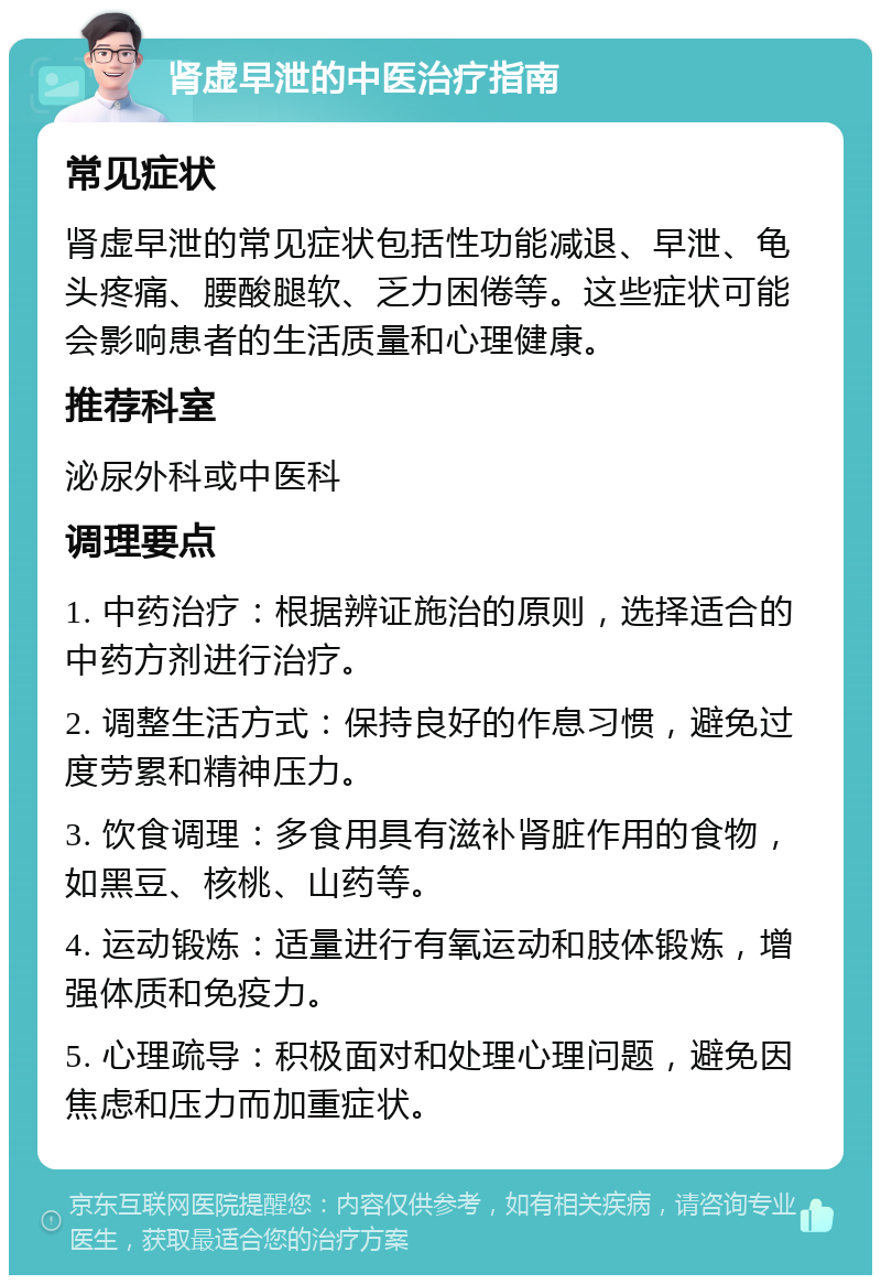 肾虚早泄的中医治疗指南 常见症状 肾虚早泄的常见症状包括性功能减退、早泄、龟头疼痛、腰酸腿软、乏力困倦等。这些症状可能会影响患者的生活质量和心理健康。 推荐科室 泌尿外科或中医科 调理要点 1. 中药治疗：根据辨证施治的原则，选择适合的中药方剂进行治疗。 2. 调整生活方式：保持良好的作息习惯，避免过度劳累和精神压力。 3. 饮食调理：多食用具有滋补肾脏作用的食物，如黑豆、核桃、山药等。 4. 运动锻炼：适量进行有氧运动和肢体锻炼，增强体质和免疫力。 5. 心理疏导：积极面对和处理心理问题，避免因焦虑和压力而加重症状。