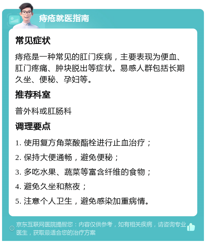 痔疮就医指南 常见症状 痔疮是一种常见的肛门疾病，主要表现为便血、肛门疼痛、肿块脱出等症状。易感人群包括长期久坐、便秘、孕妇等。 推荐科室 普外科或肛肠科 调理要点 1. 使用复方角菜酸酯栓进行止血治疗； 2. 保持大便通畅，避免便秘； 3. 多吃水果、蔬菜等富含纤维的食物； 4. 避免久坐和熬夜； 5. 注意个人卫生，避免感染加重病情。