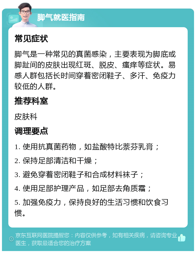 脚气就医指南 常见症状 脚气是一种常见的真菌感染，主要表现为脚底或脚趾间的皮肤出现红斑、脱皮、瘙痒等症状。易感人群包括长时间穿着密闭鞋子、多汗、免疫力较低的人群。 推荐科室 皮肤科 调理要点 1. 使用抗真菌药物，如盐酸特比萘芬乳膏； 2. 保持足部清洁和干燥； 3. 避免穿着密闭鞋子和合成材料袜子； 4. 使用足部护理产品，如足部去角质霜； 5. 加强免疫力，保持良好的生活习惯和饮食习惯。