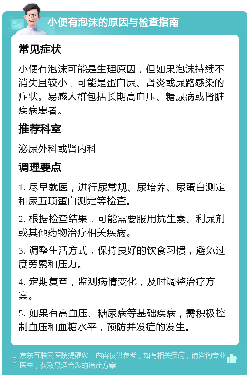 小便有泡沫的原因与检查指南 常见症状 小便有泡沫可能是生理原因，但如果泡沫持续不消失且较小，可能是蛋白尿、肾炎或尿路感染的症状。易感人群包括长期高血压、糖尿病或肾脏疾病患者。 推荐科室 泌尿外科或肾内科 调理要点 1. 尽早就医，进行尿常规、尿培养、尿蛋白测定和尿五项蛋白测定等检查。 2. 根据检查结果，可能需要服用抗生素、利尿剂或其他药物治疗相关疾病。 3. 调整生活方式，保持良好的饮食习惯，避免过度劳累和压力。 4. 定期复查，监测病情变化，及时调整治疗方案。 5. 如果有高血压、糖尿病等基础疾病，需积极控制血压和血糖水平，预防并发症的发生。