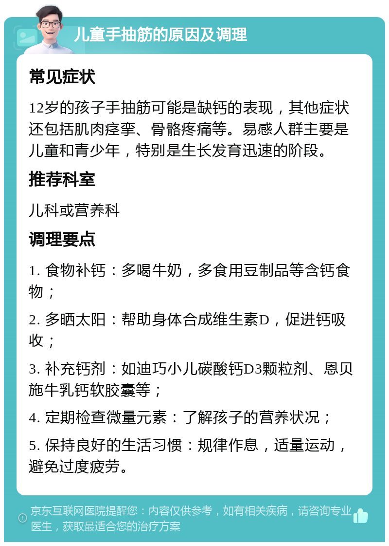 儿童手抽筋的原因及调理 常见症状 12岁的孩子手抽筋可能是缺钙的表现，其他症状还包括肌肉痉挛、骨骼疼痛等。易感人群主要是儿童和青少年，特别是生长发育迅速的阶段。 推荐科室 儿科或营养科 调理要点 1. 食物补钙：多喝牛奶，多食用豆制品等含钙食物； 2. 多晒太阳：帮助身体合成维生素D，促进钙吸收； 3. 补充钙剂：如迪巧小儿碳酸钙D3颗粒剂、恩贝施牛乳钙软胶囊等； 4. 定期检查微量元素：了解孩子的营养状况； 5. 保持良好的生活习惯：规律作息，适量运动，避免过度疲劳。