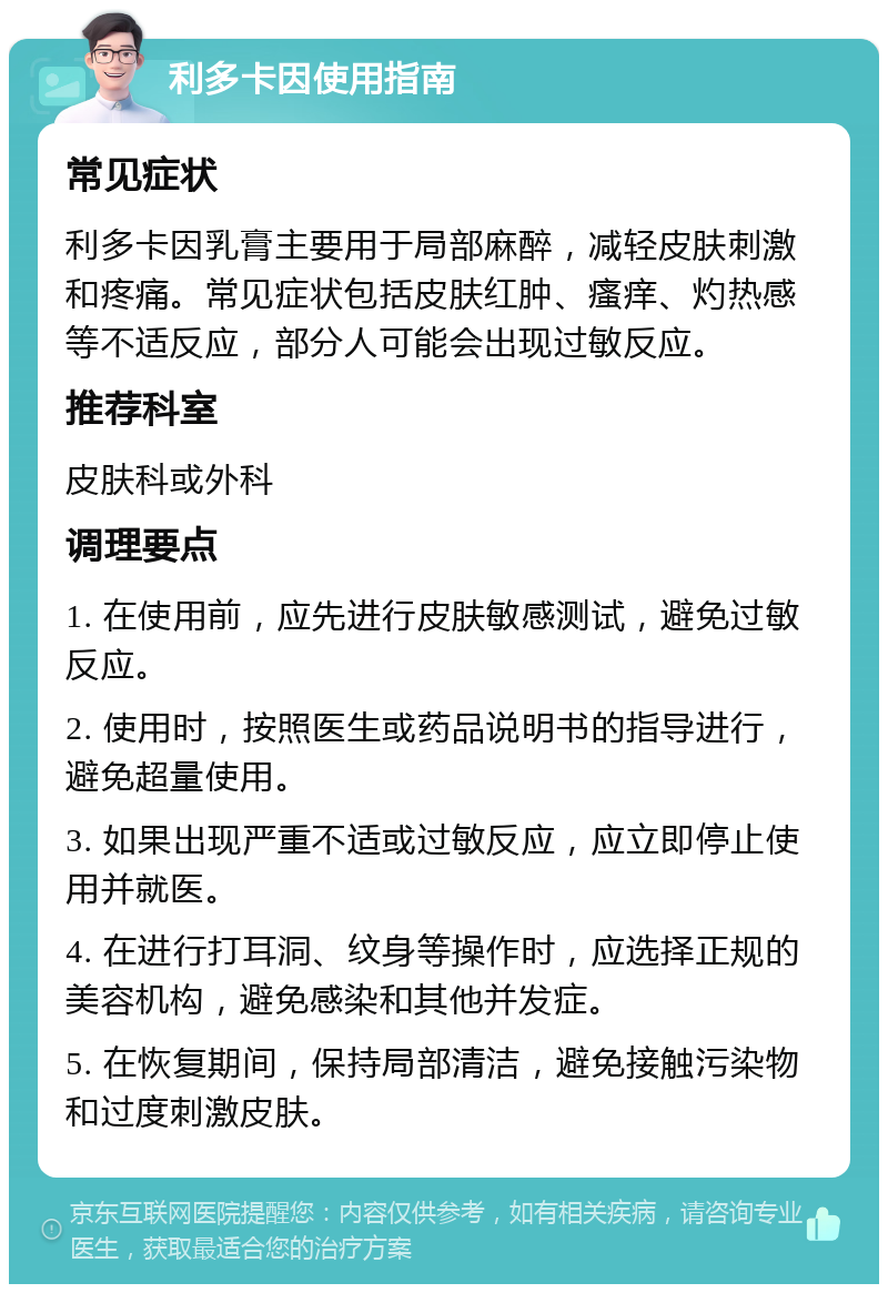 利多卡因使用指南 常见症状 利多卡因乳膏主要用于局部麻醉，减轻皮肤刺激和疼痛。常见症状包括皮肤红肿、瘙痒、灼热感等不适反应，部分人可能会出现过敏反应。 推荐科室 皮肤科或外科 调理要点 1. 在使用前，应先进行皮肤敏感测试，避免过敏反应。 2. 使用时，按照医生或药品说明书的指导进行，避免超量使用。 3. 如果出现严重不适或过敏反应，应立即停止使用并就医。 4. 在进行打耳洞、纹身等操作时，应选择正规的美容机构，避免感染和其他并发症。 5. 在恢复期间，保持局部清洁，避免接触污染物和过度刺激皮肤。