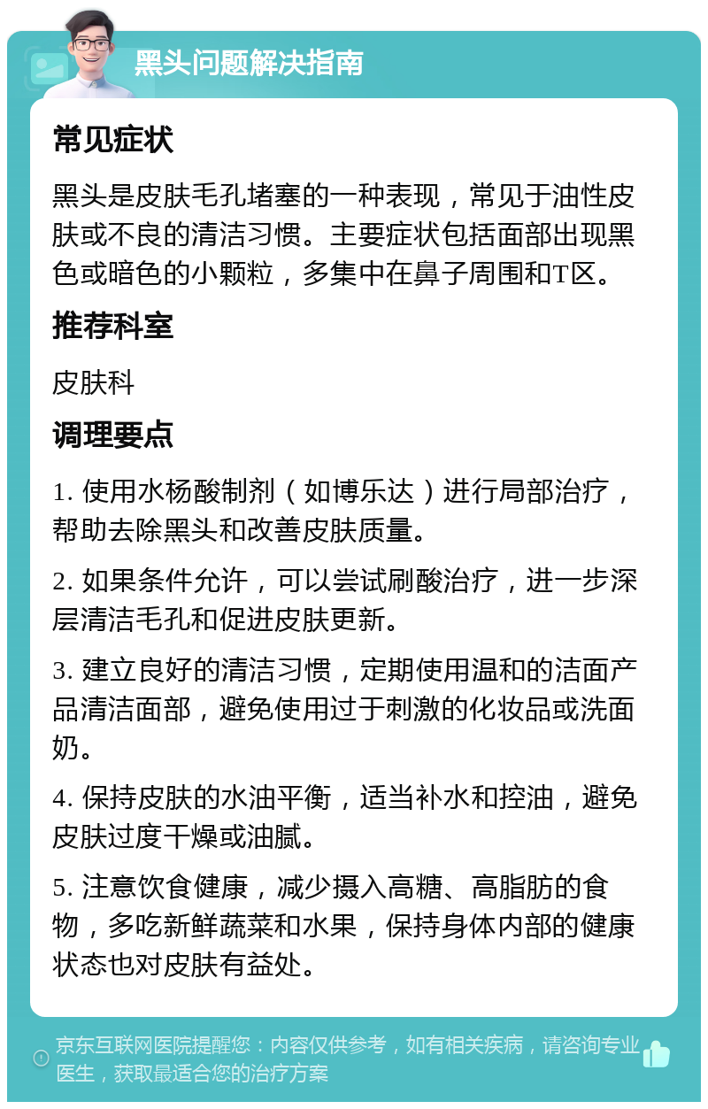 黑头问题解决指南 常见症状 黑头是皮肤毛孔堵塞的一种表现，常见于油性皮肤或不良的清洁习惯。主要症状包括面部出现黑色或暗色的小颗粒，多集中在鼻子周围和T区。 推荐科室 皮肤科 调理要点 1. 使用水杨酸制剂（如博乐达）进行局部治疗，帮助去除黑头和改善皮肤质量。 2. 如果条件允许，可以尝试刷酸治疗，进一步深层清洁毛孔和促进皮肤更新。 3. 建立良好的清洁习惯，定期使用温和的洁面产品清洁面部，避免使用过于刺激的化妆品或洗面奶。 4. 保持皮肤的水油平衡，适当补水和控油，避免皮肤过度干燥或油腻。 5. 注意饮食健康，减少摄入高糖、高脂肪的食物，多吃新鲜蔬菜和水果，保持身体内部的健康状态也对皮肤有益处。