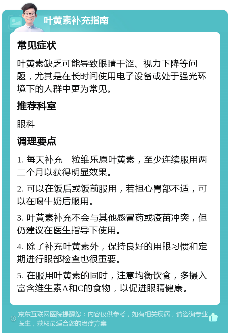 叶黄素补充指南 常见症状 叶黄素缺乏可能导致眼睛干涩、视力下降等问题，尤其是在长时间使用电子设备或处于强光环境下的人群中更为常见。 推荐科室 眼科 调理要点 1. 每天补充一粒维乐原叶黄素，至少连续服用两三个月以获得明显效果。 2. 可以在饭后或饭前服用，若担心胃部不适，可以在喝牛奶后服用。 3. 叶黄素补充不会与其他感冒药或疫苗冲突，但仍建议在医生指导下使用。 4. 除了补充叶黄素外，保持良好的用眼习惯和定期进行眼部检查也很重要。 5. 在服用叶黄素的同时，注意均衡饮食，多摄入富含维生素A和C的食物，以促进眼睛健康。