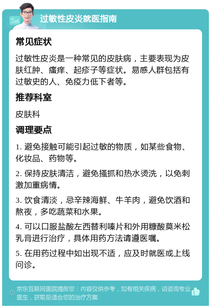 过敏性皮炎就医指南 常见症状 过敏性皮炎是一种常见的皮肤病，主要表现为皮肤红肿、瘙痒、起疹子等症状。易感人群包括有过敏史的人、免疫力低下者等。 推荐科室 皮肤科 调理要点 1. 避免接触可能引起过敏的物质，如某些食物、化妆品、药物等。 2. 保持皮肤清洁，避免搔抓和热水烫洗，以免刺激加重病情。 3. 饮食清淡，忌辛辣海鲜、牛羊肉，避免饮酒和熬夜，多吃蔬菜和水果。 4. 可以口服盐酸左西替利嗪片和外用糠酸莫米松乳膏进行治疗，具体用药方法请遵医嘱。 5. 在用药过程中如出现不适，应及时就医或上线问诊。