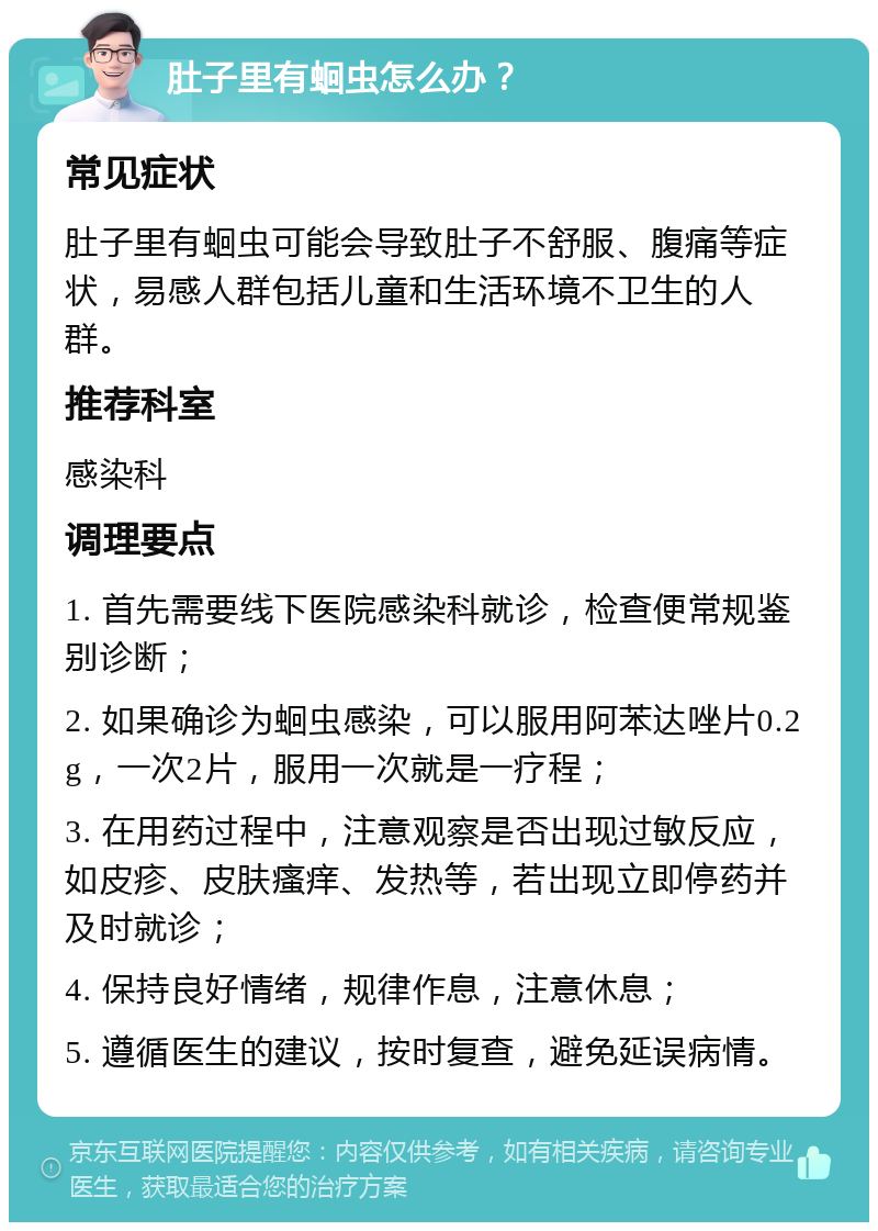 肚子里有蛔虫怎么办？ 常见症状 肚子里有蛔虫可能会导致肚子不舒服、腹痛等症状，易感人群包括儿童和生活环境不卫生的人群。 推荐科室 感染科 调理要点 1. 首先需要线下医院感染科就诊，检查便常规鉴别诊断； 2. 如果确诊为蛔虫感染，可以服用阿苯达唑片0.2g，一次2片，服用一次就是一疗程； 3. 在用药过程中，注意观察是否出现过敏反应，如皮疹、皮肤瘙痒、发热等，若出现立即停药并及时就诊； 4. 保持良好情绪，规律作息，注意休息； 5. 遵循医生的建议，按时复查，避免延误病情。