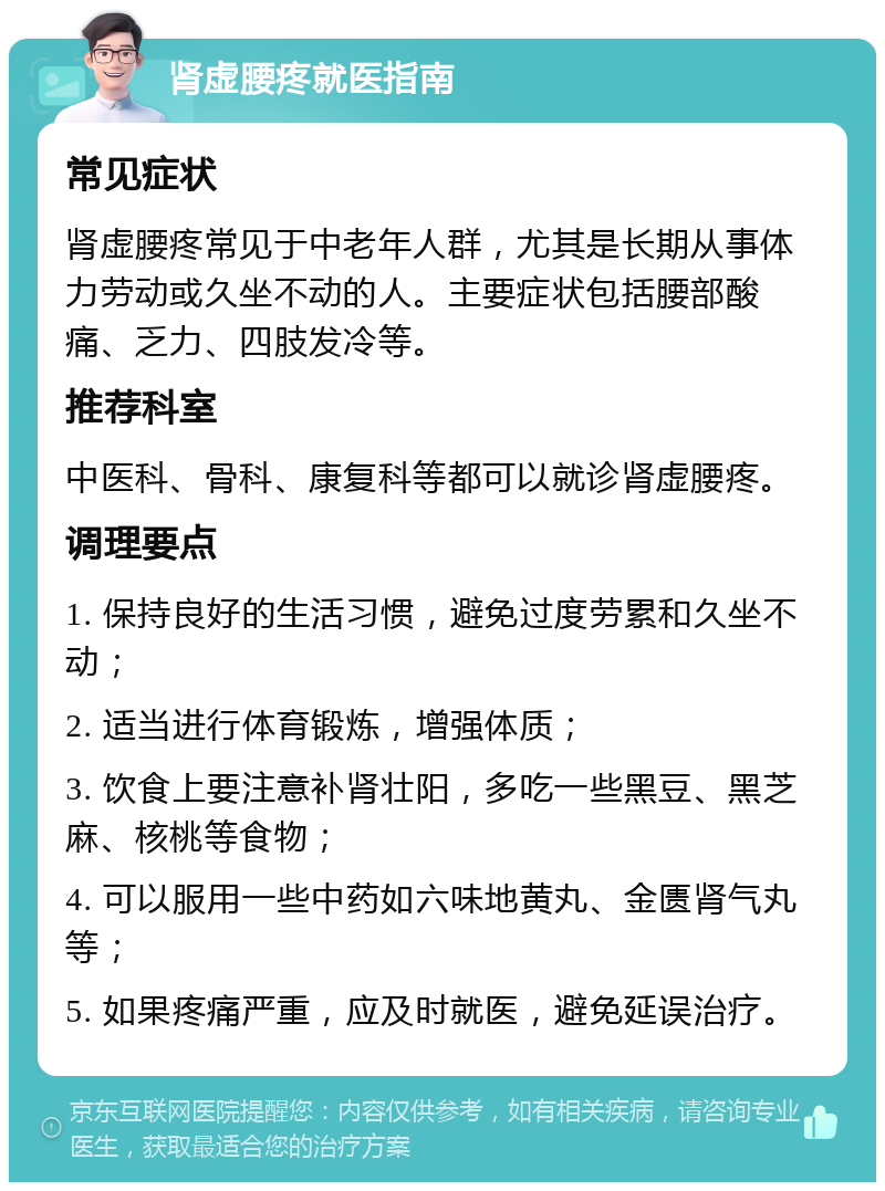 肾虚腰疼就医指南 常见症状 肾虚腰疼常见于中老年人群，尤其是长期从事体力劳动或久坐不动的人。主要症状包括腰部酸痛、乏力、四肢发冷等。 推荐科室 中医科、骨科、康复科等都可以就诊肾虚腰疼。 调理要点 1. 保持良好的生活习惯，避免过度劳累和久坐不动； 2. 适当进行体育锻炼，增强体质； 3. 饮食上要注意补肾壮阳，多吃一些黑豆、黑芝麻、核桃等食物； 4. 可以服用一些中药如六味地黄丸、金匮肾气丸等； 5. 如果疼痛严重，应及时就医，避免延误治疗。