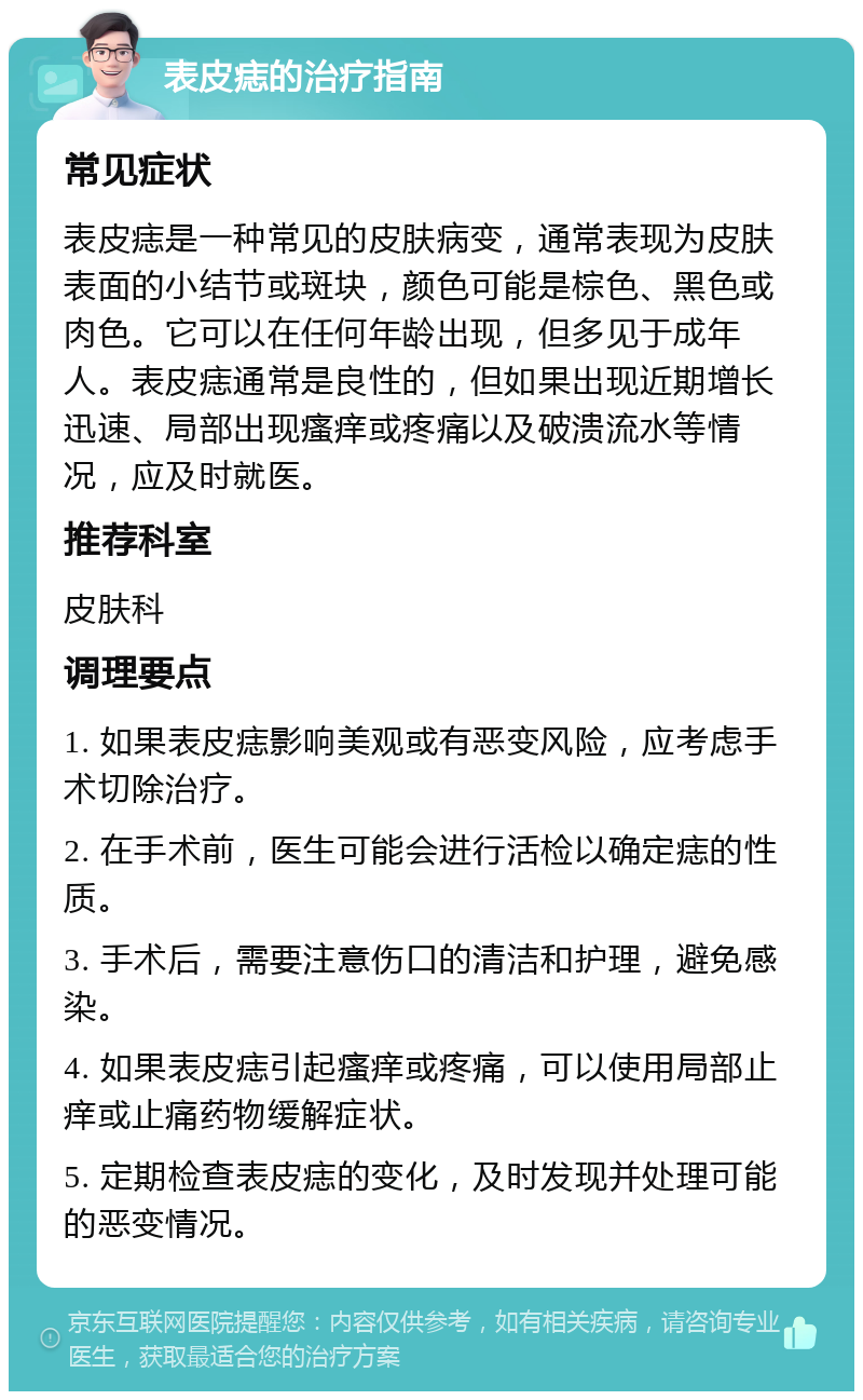 表皮痣的治疗指南 常见症状 表皮痣是一种常见的皮肤病变，通常表现为皮肤表面的小结节或斑块，颜色可能是棕色、黑色或肉色。它可以在任何年龄出现，但多见于成年人。表皮痣通常是良性的，但如果出现近期增长迅速、局部出现瘙痒或疼痛以及破溃流水等情况，应及时就医。 推荐科室 皮肤科 调理要点 1. 如果表皮痣影响美观或有恶变风险，应考虑手术切除治疗。 2. 在手术前，医生可能会进行活检以确定痣的性质。 3. 手术后，需要注意伤口的清洁和护理，避免感染。 4. 如果表皮痣引起瘙痒或疼痛，可以使用局部止痒或止痛药物缓解症状。 5. 定期检查表皮痣的变化，及时发现并处理可能的恶变情况。