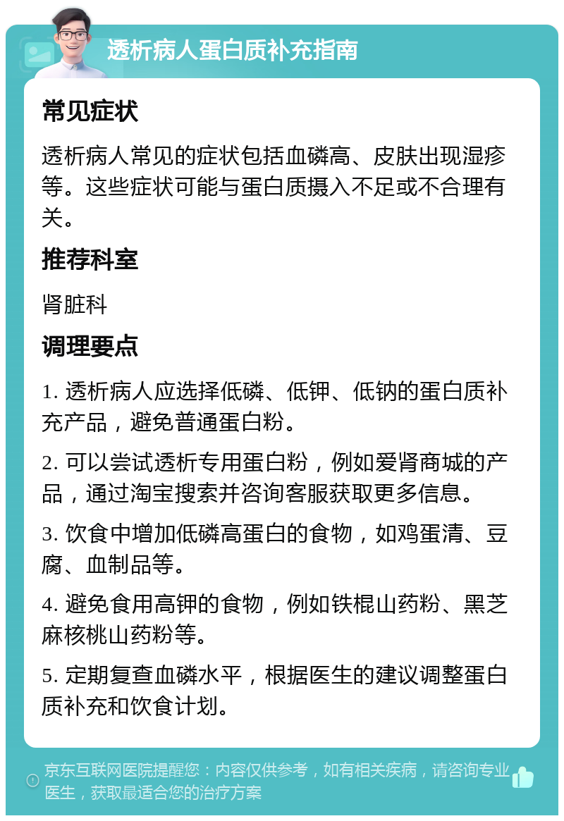 透析病人蛋白质补充指南 常见症状 透析病人常见的症状包括血磷高、皮肤出现湿疹等。这些症状可能与蛋白质摄入不足或不合理有关。 推荐科室 肾脏科 调理要点 1. 透析病人应选择低磷、低钾、低钠的蛋白质补充产品，避免普通蛋白粉。 2. 可以尝试透析专用蛋白粉，例如爱肾商城的产品，通过淘宝搜索并咨询客服获取更多信息。 3. 饮食中增加低磷高蛋白的食物，如鸡蛋清、豆腐、血制品等。 4. 避免食用高钾的食物，例如铁棍山药粉、黑芝麻核桃山药粉等。 5. 定期复查血磷水平，根据医生的建议调整蛋白质补充和饮食计划。