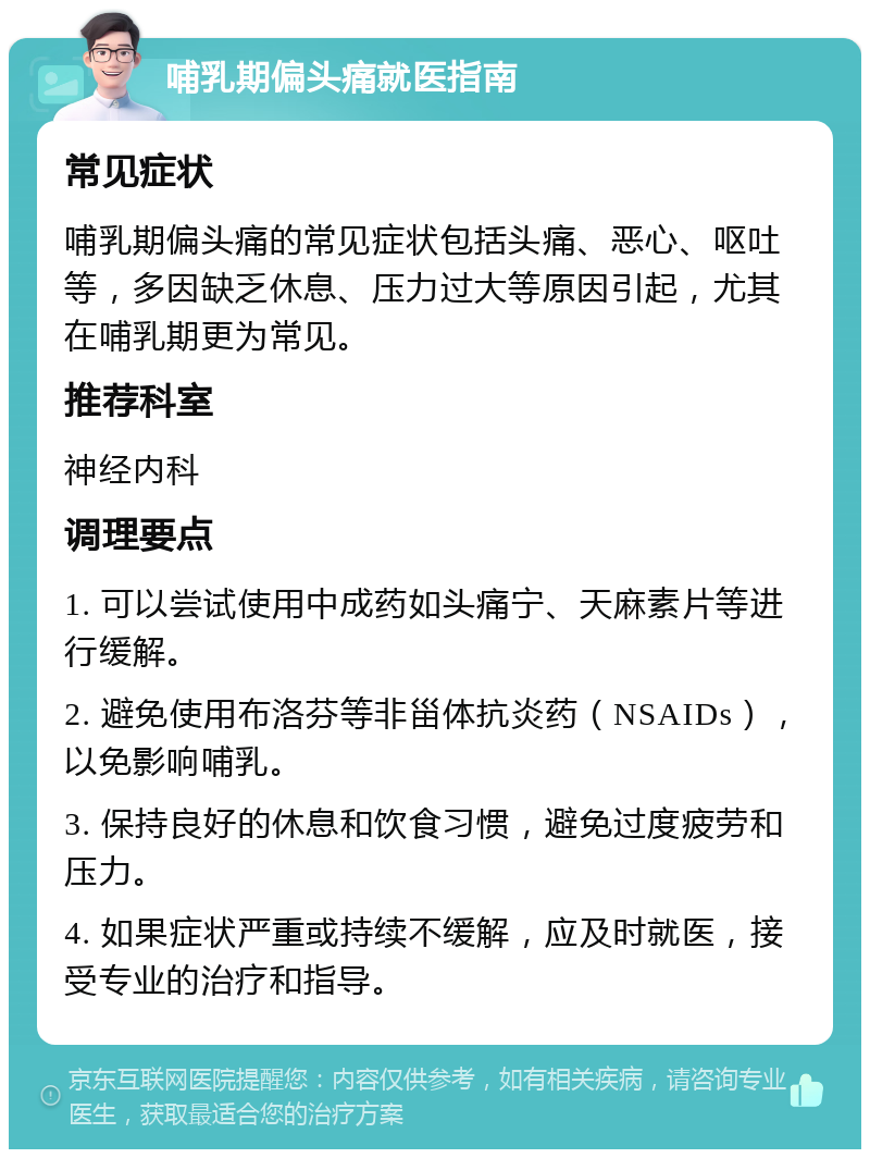 哺乳期偏头痛就医指南 常见症状 哺乳期偏头痛的常见症状包括头痛、恶心、呕吐等，多因缺乏休息、压力过大等原因引起，尤其在哺乳期更为常见。 推荐科室 神经内科 调理要点 1. 可以尝试使用中成药如头痛宁、天麻素片等进行缓解。 2. 避免使用布洛芬等非甾体抗炎药（NSAIDs），以免影响哺乳。 3. 保持良好的休息和饮食习惯，避免过度疲劳和压力。 4. 如果症状严重或持续不缓解，应及时就医，接受专业的治疗和指导。