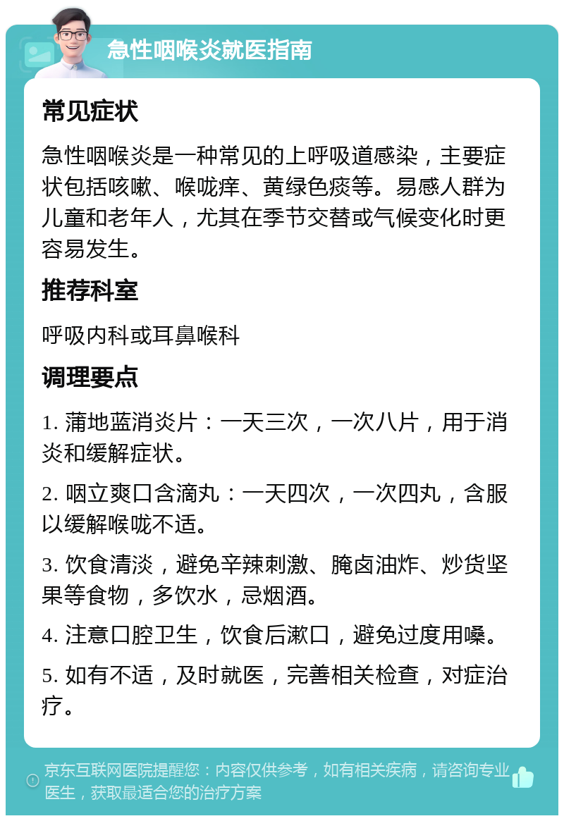 急性咽喉炎就医指南 常见症状 急性咽喉炎是一种常见的上呼吸道感染，主要症状包括咳嗽、喉咙痒、黄绿色痰等。易感人群为儿童和老年人，尤其在季节交替或气候变化时更容易发生。 推荐科室 呼吸内科或耳鼻喉科 调理要点 1. 蒲地蓝消炎片：一天三次，一次八片，用于消炎和缓解症状。 2. 咽立爽口含滴丸：一天四次，一次四丸，含服以缓解喉咙不适。 3. 饮食清淡，避免辛辣刺激、腌卤油炸、炒货坚果等食物，多饮水，忌烟酒。 4. 注意口腔卫生，饮食后漱口，避免过度用嗓。 5. 如有不适，及时就医，完善相关检查，对症治疗。