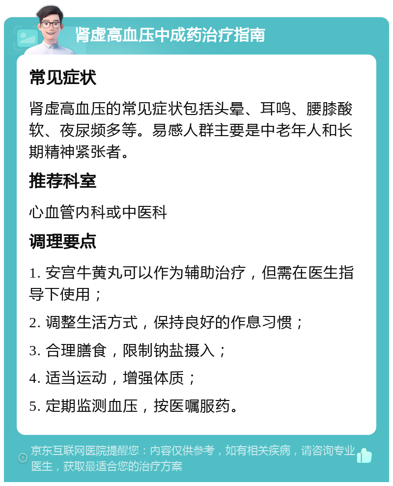 肾虚高血压中成药治疗指南 常见症状 肾虚高血压的常见症状包括头晕、耳鸣、腰膝酸软、夜尿频多等。易感人群主要是中老年人和长期精神紧张者。 推荐科室 心血管内科或中医科 调理要点 1. 安宫牛黄丸可以作为辅助治疗，但需在医生指导下使用； 2. 调整生活方式，保持良好的作息习惯； 3. 合理膳食，限制钠盐摄入； 4. 适当运动，增强体质； 5. 定期监测血压，按医嘱服药。