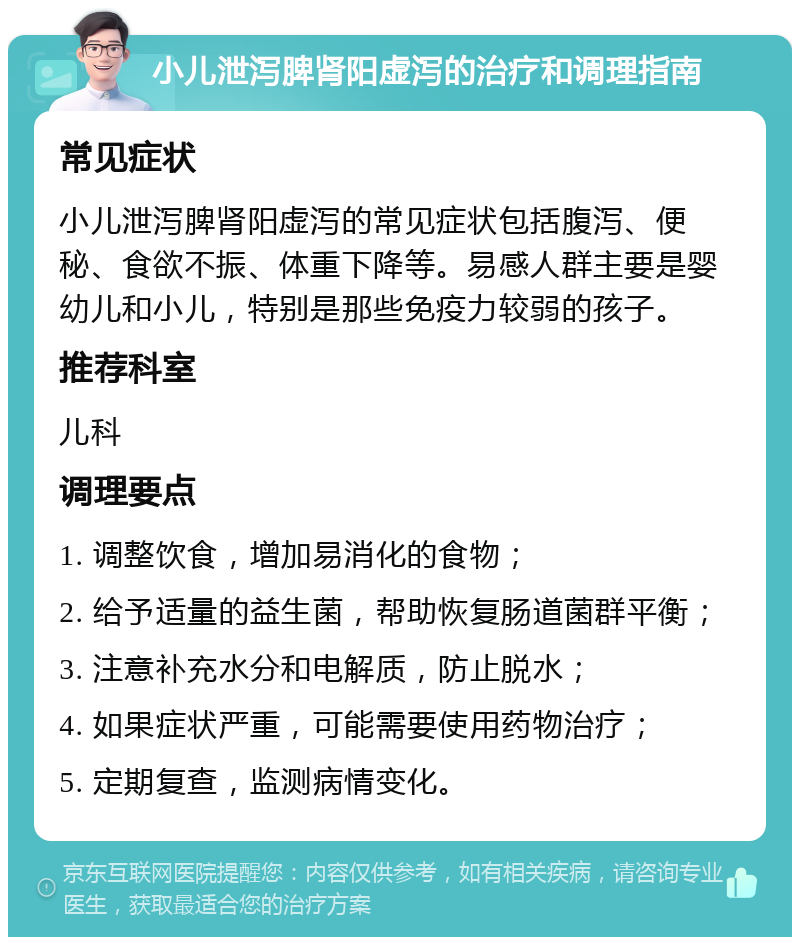 小儿泄泻脾肾阳虚泻的治疗和调理指南 常见症状 小儿泄泻脾肾阳虚泻的常见症状包括腹泻、便秘、食欲不振、体重下降等。易感人群主要是婴幼儿和小儿，特别是那些免疫力较弱的孩子。 推荐科室 儿科 调理要点 1. 调整饮食，增加易消化的食物； 2. 给予适量的益生菌，帮助恢复肠道菌群平衡； 3. 注意补充水分和电解质，防止脱水； 4. 如果症状严重，可能需要使用药物治疗； 5. 定期复查，监测病情变化。