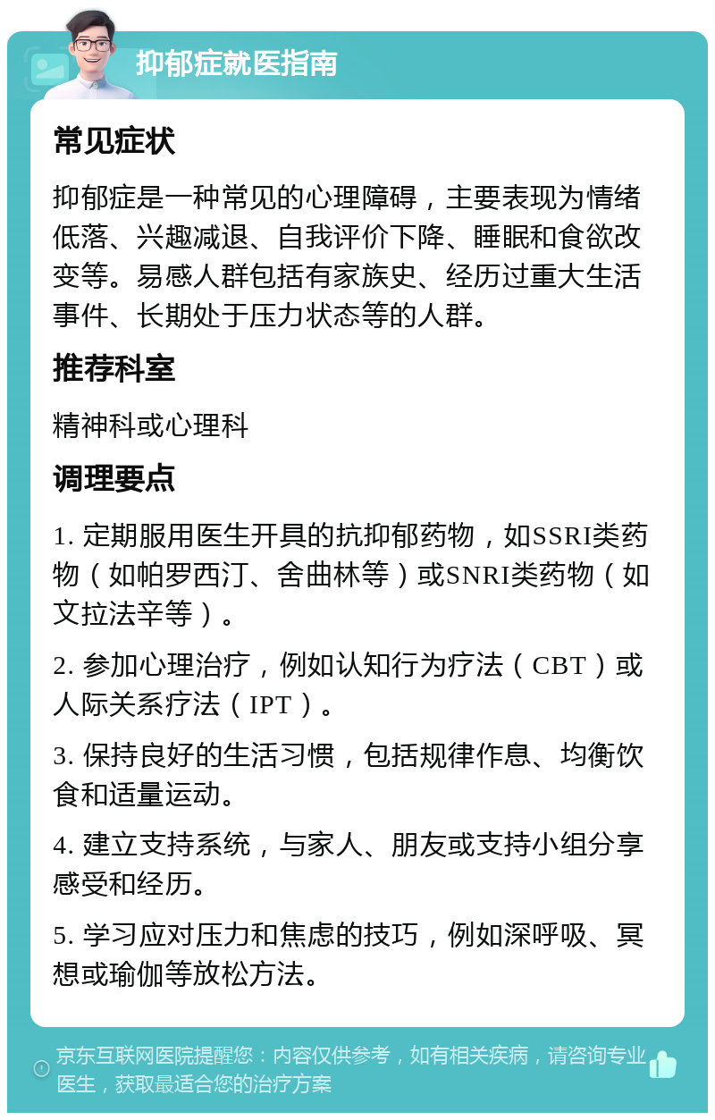 抑郁症就医指南 常见症状 抑郁症是一种常见的心理障碍，主要表现为情绪低落、兴趣减退、自我评价下降、睡眠和食欲改变等。易感人群包括有家族史、经历过重大生活事件、长期处于压力状态等的人群。 推荐科室 精神科或心理科 调理要点 1. 定期服用医生开具的抗抑郁药物，如SSRI类药物（如帕罗西汀、舍曲林等）或SNRI类药物（如文拉法辛等）。 2. 参加心理治疗，例如认知行为疗法（CBT）或人际关系疗法（IPT）。 3. 保持良好的生活习惯，包括规律作息、均衡饮食和适量运动。 4. 建立支持系统，与家人、朋友或支持小组分享感受和经历。 5. 学习应对压力和焦虑的技巧，例如深呼吸、冥想或瑜伽等放松方法。