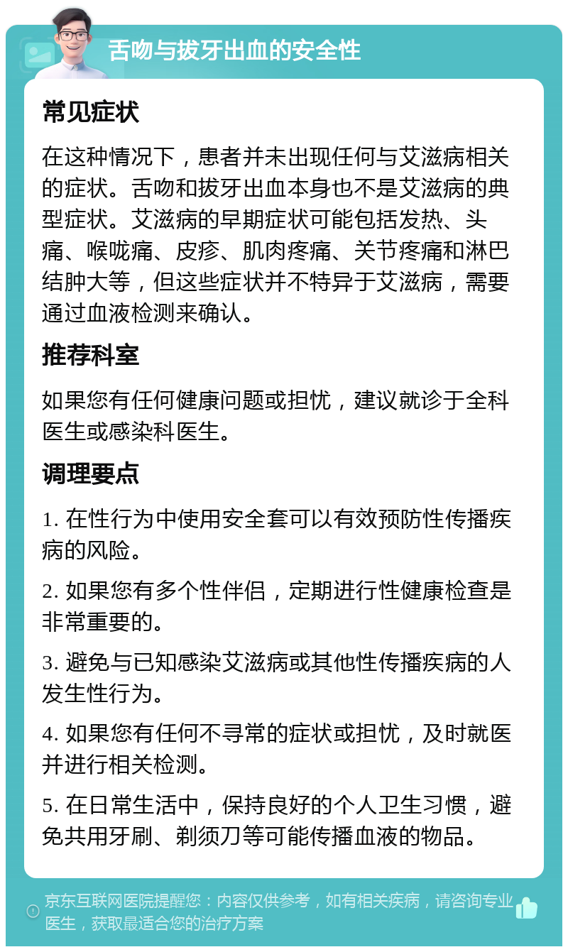 舌吻与拔牙出血的安全性 常见症状 在这种情况下，患者并未出现任何与艾滋病相关的症状。舌吻和拔牙出血本身也不是艾滋病的典型症状。艾滋病的早期症状可能包括发热、头痛、喉咙痛、皮疹、肌肉疼痛、关节疼痛和淋巴结肿大等，但这些症状并不特异于艾滋病，需要通过血液检测来确认。 推荐科室 如果您有任何健康问题或担忧，建议就诊于全科医生或感染科医生。 调理要点 1. 在性行为中使用安全套可以有效预防性传播疾病的风险。 2. 如果您有多个性伴侣，定期进行性健康检查是非常重要的。 3. 避免与已知感染艾滋病或其他性传播疾病的人发生性行为。 4. 如果您有任何不寻常的症状或担忧，及时就医并进行相关检测。 5. 在日常生活中，保持良好的个人卫生习惯，避免共用牙刷、剃须刀等可能传播血液的物品。