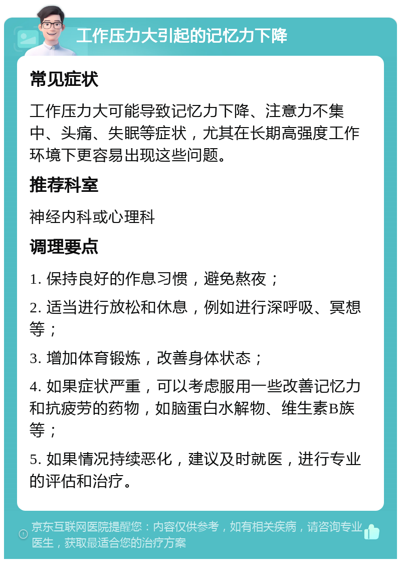 工作压力大引起的记忆力下降 常见症状 工作压力大可能导致记忆力下降、注意力不集中、头痛、失眠等症状，尤其在长期高强度工作环境下更容易出现这些问题。 推荐科室 神经内科或心理科 调理要点 1. 保持良好的作息习惯，避免熬夜； 2. 适当进行放松和休息，例如进行深呼吸、冥想等； 3. 增加体育锻炼，改善身体状态； 4. 如果症状严重，可以考虑服用一些改善记忆力和抗疲劳的药物，如脑蛋白水解物、维生素B族等； 5. 如果情况持续恶化，建议及时就医，进行专业的评估和治疗。