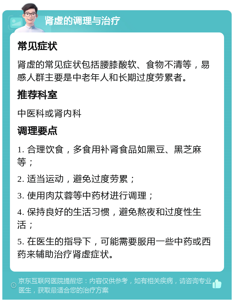 肾虚的调理与治疗 常见症状 肾虚的常见症状包括腰膝酸软、食物不清等，易感人群主要是中老年人和长期过度劳累者。 推荐科室 中医科或肾内科 调理要点 1. 合理饮食，多食用补肾食品如黑豆、黑芝麻等； 2. 适当运动，避免过度劳累； 3. 使用肉苁蓉等中药材进行调理； 4. 保持良好的生活习惯，避免熬夜和过度性生活； 5. 在医生的指导下，可能需要服用一些中药或西药来辅助治疗肾虚症状。