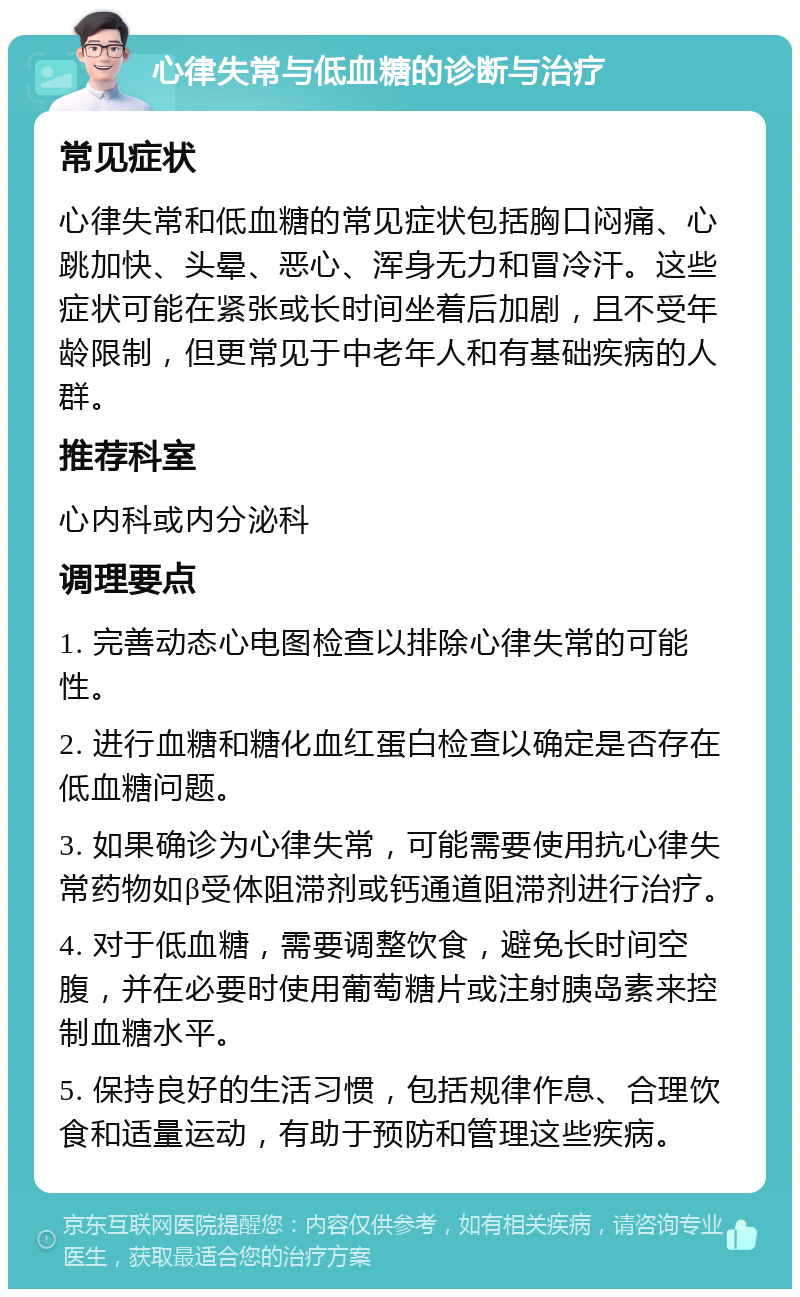 心律失常与低血糖的诊断与治疗 常见症状 心律失常和低血糖的常见症状包括胸口闷痛、心跳加快、头晕、恶心、浑身无力和冒冷汗。这些症状可能在紧张或长时间坐着后加剧，且不受年龄限制，但更常见于中老年人和有基础疾病的人群。 推荐科室 心内科或内分泌科 调理要点 1. 完善动态心电图检查以排除心律失常的可能性。 2. 进行血糖和糖化血红蛋白检查以确定是否存在低血糖问题。 3. 如果确诊为心律失常，可能需要使用抗心律失常药物如β受体阻滞剂或钙通道阻滞剂进行治疗。 4. 对于低血糖，需要调整饮食，避免长时间空腹，并在必要时使用葡萄糖片或注射胰岛素来控制血糖水平。 5. 保持良好的生活习惯，包括规律作息、合理饮食和适量运动，有助于预防和管理这些疾病。