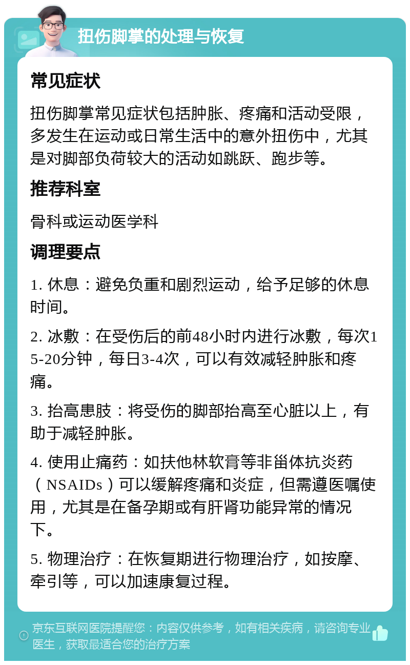 扭伤脚掌的处理与恢复 常见症状 扭伤脚掌常见症状包括肿胀、疼痛和活动受限，多发生在运动或日常生活中的意外扭伤中，尤其是对脚部负荷较大的活动如跳跃、跑步等。 推荐科室 骨科或运动医学科 调理要点 1. 休息：避免负重和剧烈运动，给予足够的休息时间。 2. 冰敷：在受伤后的前48小时内进行冰敷，每次15-20分钟，每日3-4次，可以有效减轻肿胀和疼痛。 3. 抬高患肢：将受伤的脚部抬高至心脏以上，有助于减轻肿胀。 4. 使用止痛药：如扶他林软膏等非甾体抗炎药（NSAIDs）可以缓解疼痛和炎症，但需遵医嘱使用，尤其是在备孕期或有肝肾功能异常的情况下。 5. 物理治疗：在恢复期进行物理治疗，如按摩、牵引等，可以加速康复过程。