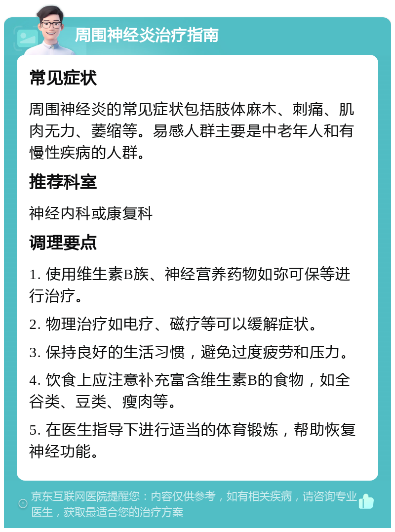 周围神经炎治疗指南 常见症状 周围神经炎的常见症状包括肢体麻木、刺痛、肌肉无力、萎缩等。易感人群主要是中老年人和有慢性疾病的人群。 推荐科室 神经内科或康复科 调理要点 1. 使用维生素B族、神经营养药物如弥可保等进行治疗。 2. 物理治疗如电疗、磁疗等可以缓解症状。 3. 保持良好的生活习惯，避免过度疲劳和压力。 4. 饮食上应注意补充富含维生素B的食物，如全谷类、豆类、瘦肉等。 5. 在医生指导下进行适当的体育锻炼，帮助恢复神经功能。