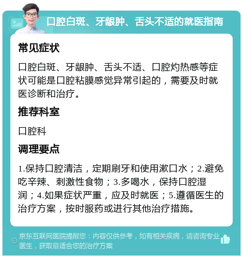 口腔白斑、牙龈肿、舌头不适的就医指南 常见症状 口腔白斑、牙龈肿、舌头不适、口腔灼热感等症状可能是口腔粘膜感觉异常引起的，需要及时就医诊断和治疗。 推荐科室 口腔科 调理要点 1.保持口腔清洁，定期刷牙和使用漱口水；2.避免吃辛辣、刺激性食物；3.多喝水，保持口腔湿润；4.如果症状严重，应及时就医；5.遵循医生的治疗方案，按时服药或进行其他治疗措施。