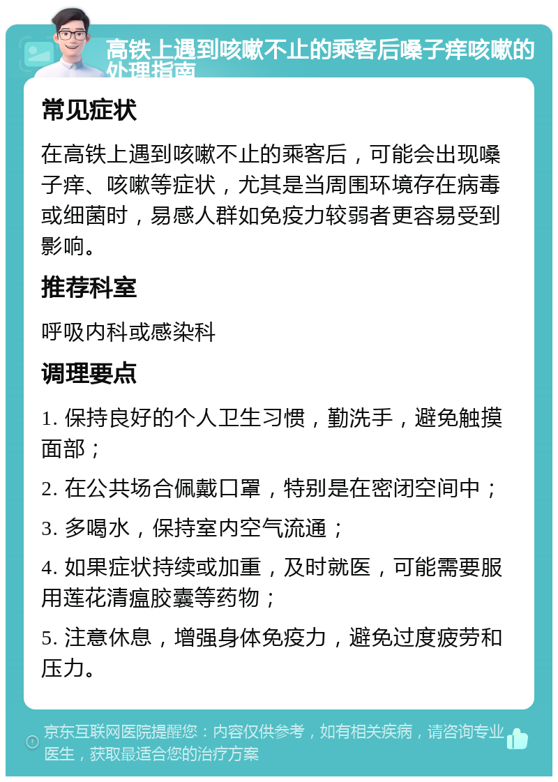 高铁上遇到咳嗽不止的乘客后嗓子痒咳嗽的处理指南 常见症状 在高铁上遇到咳嗽不止的乘客后，可能会出现嗓子痒、咳嗽等症状，尤其是当周围环境存在病毒或细菌时，易感人群如免疫力较弱者更容易受到影响。 推荐科室 呼吸内科或感染科 调理要点 1. 保持良好的个人卫生习惯，勤洗手，避免触摸面部； 2. 在公共场合佩戴口罩，特别是在密闭空间中； 3. 多喝水，保持室内空气流通； 4. 如果症状持续或加重，及时就医，可能需要服用莲花清瘟胶囊等药物； 5. 注意休息，增强身体免疫力，避免过度疲劳和压力。