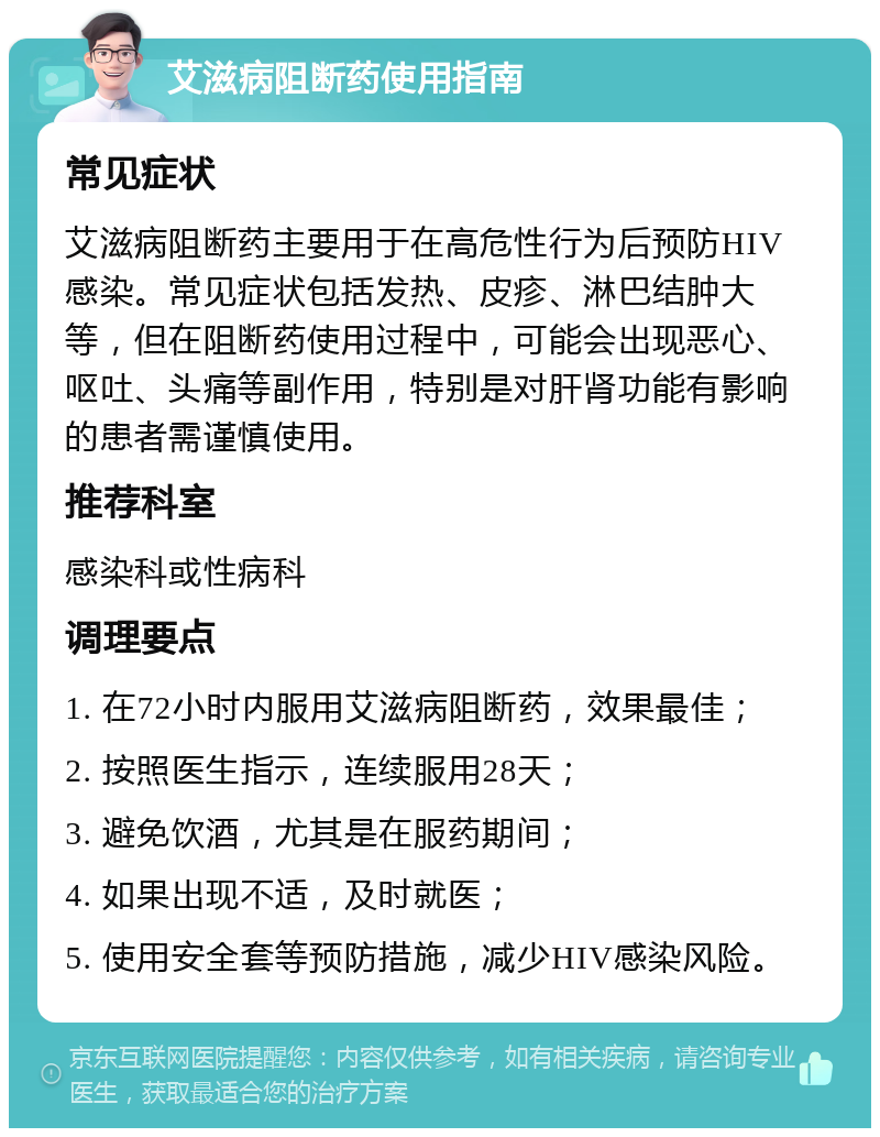 艾滋病阻断药使用指南 常见症状 艾滋病阻断药主要用于在高危性行为后预防HIV感染。常见症状包括发热、皮疹、淋巴结肿大等，但在阻断药使用过程中，可能会出现恶心、呕吐、头痛等副作用，特别是对肝肾功能有影响的患者需谨慎使用。 推荐科室 感染科或性病科 调理要点 1. 在72小时内服用艾滋病阻断药，效果最佳； 2. 按照医生指示，连续服用28天； 3. 避免饮酒，尤其是在服药期间； 4. 如果出现不适，及时就医； 5. 使用安全套等预防措施，减少HIV感染风险。