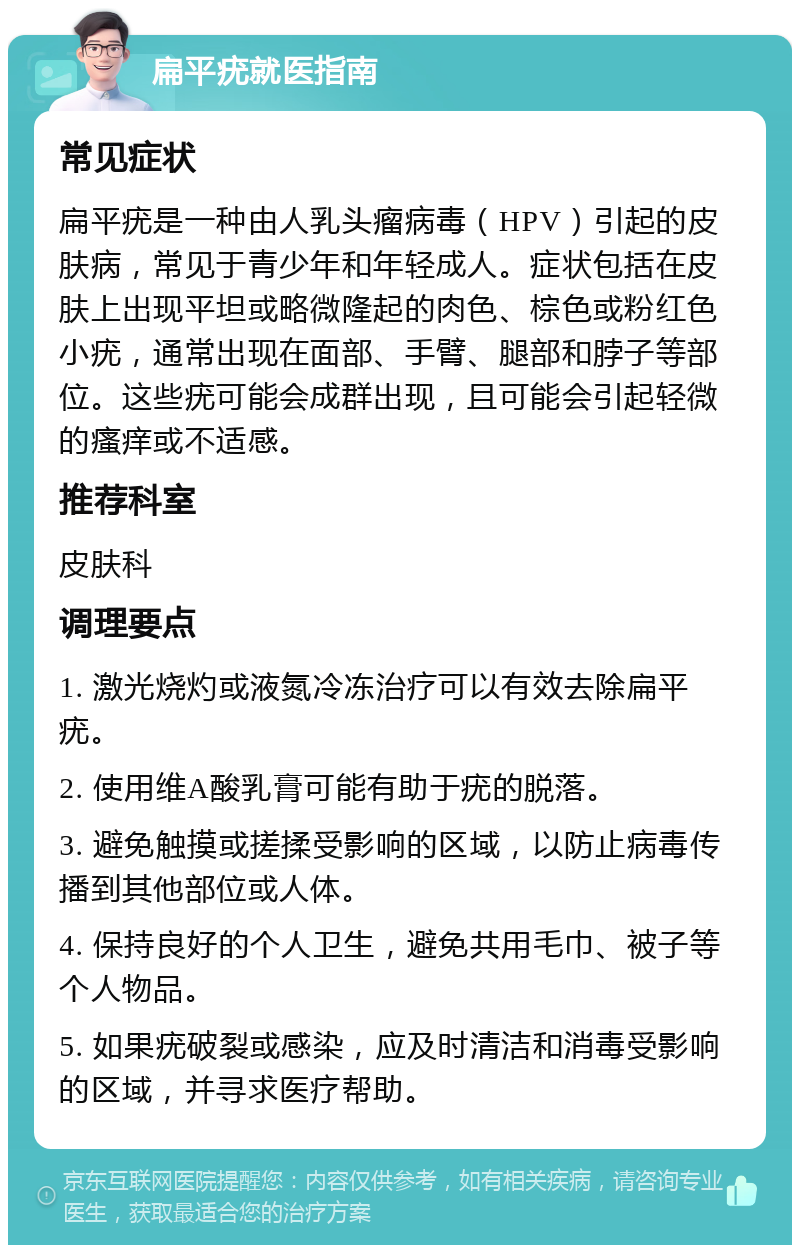 扁平疣就医指南 常见症状 扁平疣是一种由人乳头瘤病毒（HPV）引起的皮肤病，常见于青少年和年轻成人。症状包括在皮肤上出现平坦或略微隆起的肉色、棕色或粉红色小疣，通常出现在面部、手臂、腿部和脖子等部位。这些疣可能会成群出现，且可能会引起轻微的瘙痒或不适感。 推荐科室 皮肤科 调理要点 1. 激光烧灼或液氮冷冻治疗可以有效去除扁平疣。 2. 使用维A酸乳膏可能有助于疣的脱落。 3. 避免触摸或搓揉受影响的区域，以防止病毒传播到其他部位或人体。 4. 保持良好的个人卫生，避免共用毛巾、被子等个人物品。 5. 如果疣破裂或感染，应及时清洁和消毒受影响的区域，并寻求医疗帮助。