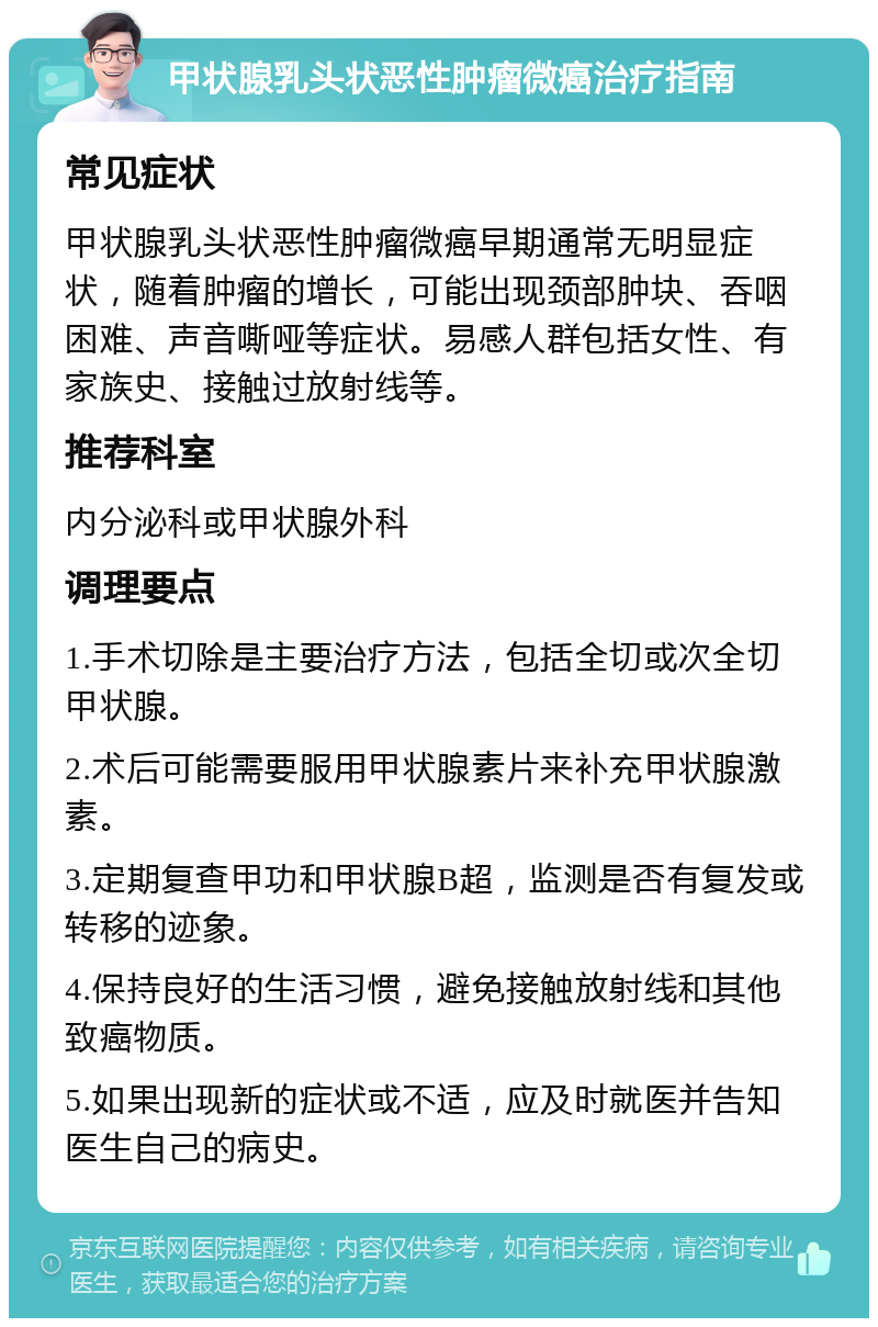 甲状腺乳头状恶性肿瘤微癌治疗指南 常见症状 甲状腺乳头状恶性肿瘤微癌早期通常无明显症状，随着肿瘤的增长，可能出现颈部肿块、吞咽困难、声音嘶哑等症状。易感人群包括女性、有家族史、接触过放射线等。 推荐科室 内分泌科或甲状腺外科 调理要点 1.手术切除是主要治疗方法，包括全切或次全切甲状腺。 2.术后可能需要服用甲状腺素片来补充甲状腺激素。 3.定期复查甲功和甲状腺B超，监测是否有复发或转移的迹象。 4.保持良好的生活习惯，避免接触放射线和其他致癌物质。 5.如果出现新的症状或不适，应及时就医并告知医生自己的病史。