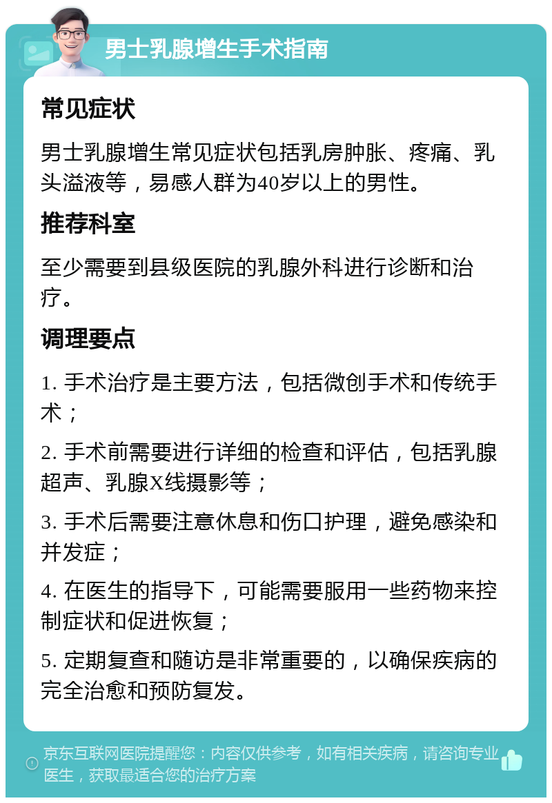 男士乳腺增生手术指南 常见症状 男士乳腺增生常见症状包括乳房肿胀、疼痛、乳头溢液等，易感人群为40岁以上的男性。 推荐科室 至少需要到县级医院的乳腺外科进行诊断和治疗。 调理要点 1. 手术治疗是主要方法，包括微创手术和传统手术； 2. 手术前需要进行详细的检查和评估，包括乳腺超声、乳腺X线摄影等； 3. 手术后需要注意休息和伤口护理，避免感染和并发症； 4. 在医生的指导下，可能需要服用一些药物来控制症状和促进恢复； 5. 定期复查和随访是非常重要的，以确保疾病的完全治愈和预防复发。