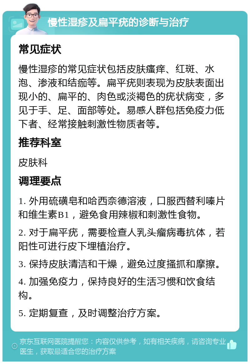 慢性湿疹及扁平疣的诊断与治疗 常见症状 慢性湿疹的常见症状包括皮肤瘙痒、红斑、水泡、渗液和结痂等。扁平疣则表现为皮肤表面出现小的、扁平的、肉色或淡褐色的疣状病变，多见于手、足、面部等处。易感人群包括免疫力低下者、经常接触刺激性物质者等。 推荐科室 皮肤科 调理要点 1. 外用硫磺皂和哈西奈德溶液，口服西替利嗪片和维生素B1，避免食用辣椒和刺激性食物。 2. 对于扁平疣，需要检查人乳头瘤病毒抗体，若阳性可进行皮下埋植治疗。 3. 保持皮肤清洁和干燥，避免过度搔抓和摩擦。 4. 加强免疫力，保持良好的生活习惯和饮食结构。 5. 定期复查，及时调整治疗方案。