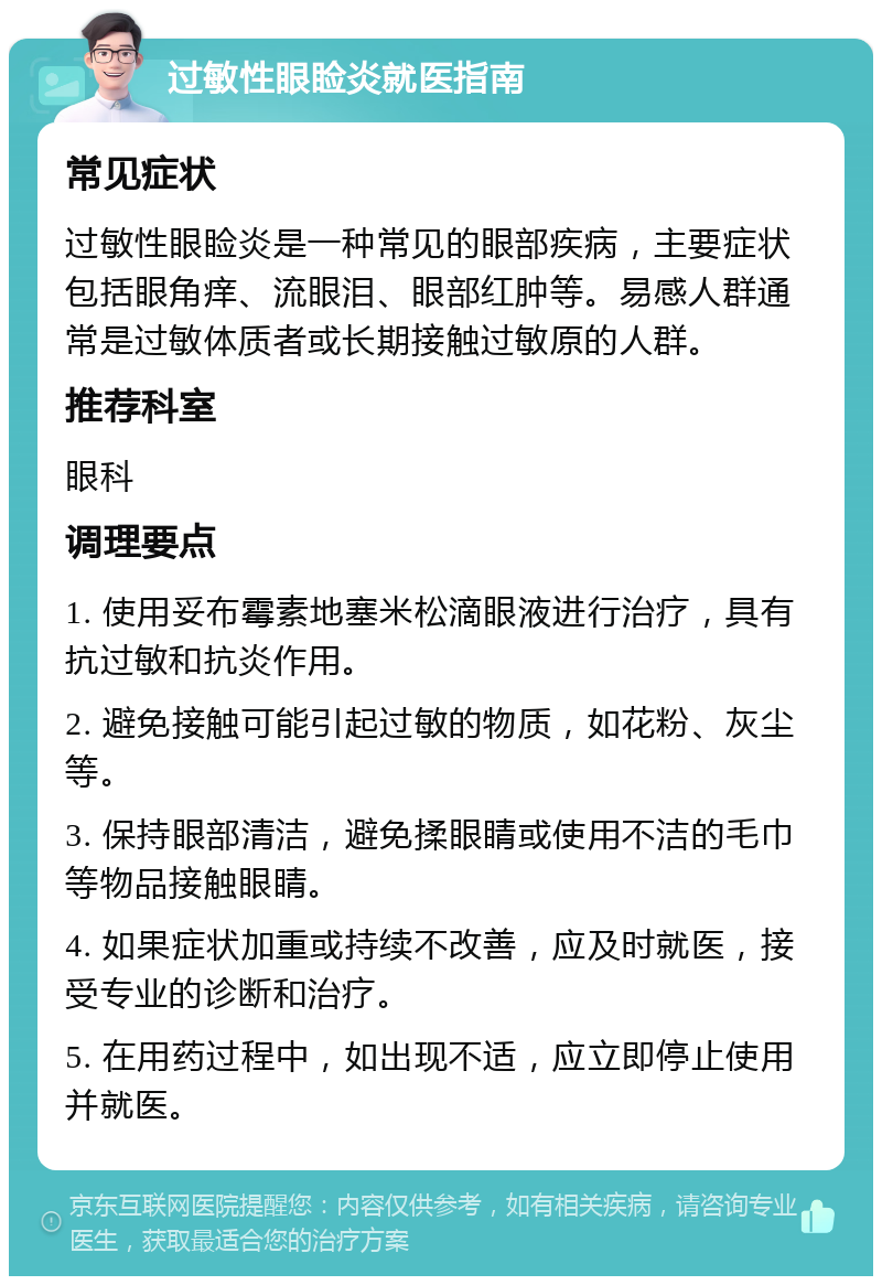 过敏性眼睑炎就医指南 常见症状 过敏性眼睑炎是一种常见的眼部疾病，主要症状包括眼角痒、流眼泪、眼部红肿等。易感人群通常是过敏体质者或长期接触过敏原的人群。 推荐科室 眼科 调理要点 1. 使用妥布霉素地塞米松滴眼液进行治疗，具有抗过敏和抗炎作用。 2. 避免接触可能引起过敏的物质，如花粉、灰尘等。 3. 保持眼部清洁，避免揉眼睛或使用不洁的毛巾等物品接触眼睛。 4. 如果症状加重或持续不改善，应及时就医，接受专业的诊断和治疗。 5. 在用药过程中，如出现不适，应立即停止使用并就医。